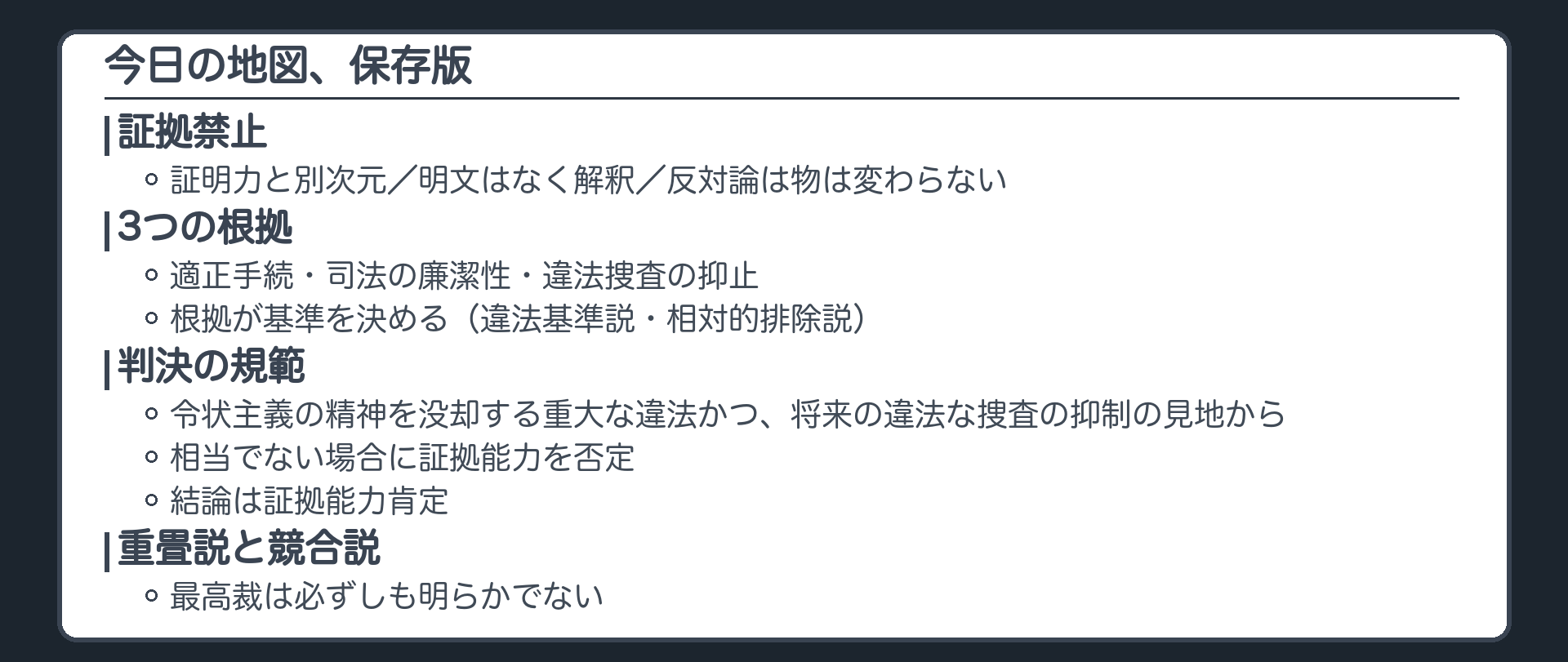 今日の地図、保存版。証拠禁止は証明力と別次元。明文はなく解釈。反対論は物は変わらない。3つの根拠、適正手続と司法の廉潔性と違法捜査の抑止。根拠が基準を決める、違法基準説と相対的排除説。判決の規範、令状主義の精神を没却する重大な違法かつ将来の違法な捜査の抑制の見地から相当でない。結論は証拠能力肯定。重畳説と競合説、最高裁は必ずしも明らかでない