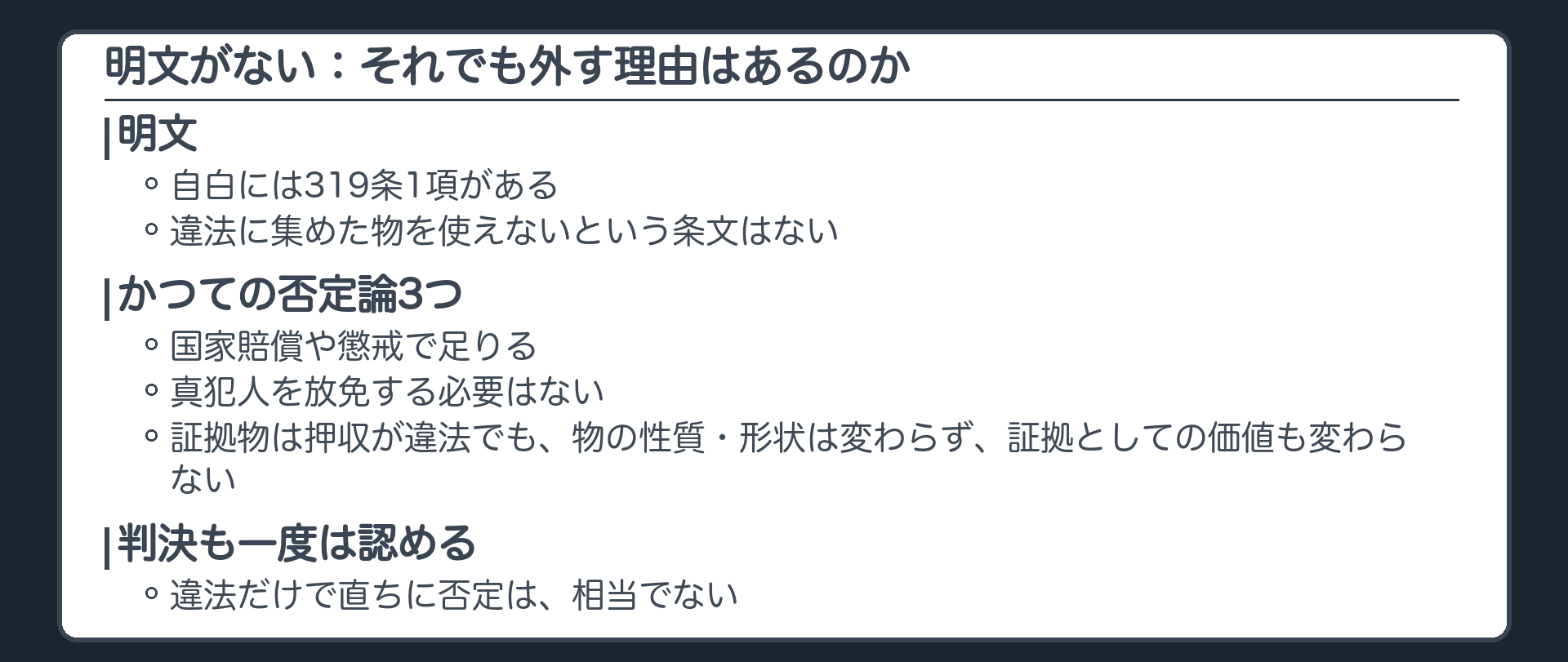 違法に集めた証拠を使えないという条文はない。自白には319条1項があるが物には明文がない。かつての否定論3つ。国家賠償で足りる、真犯人を放免する必要はない、証拠物は押収が違法でも物の性質形状は変わらず証拠としての価値も変わらない。判決も一度は認める、直ちに否定は相当でない