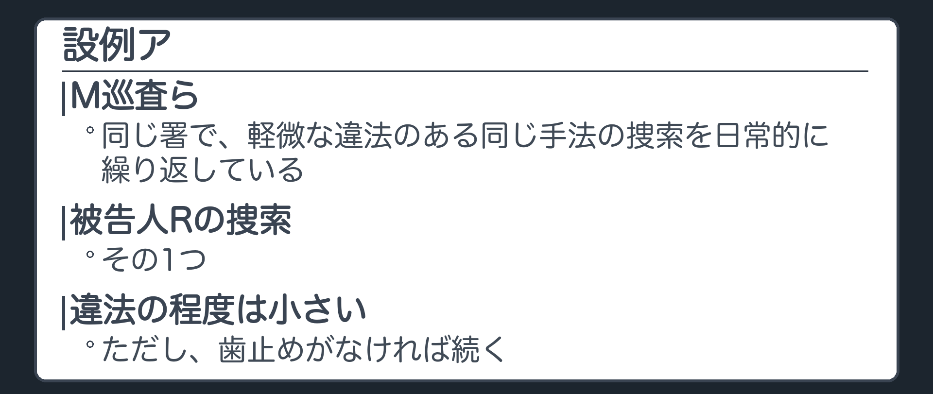設例ア。M巡査らは、同じ署で、軽微な違法のある同じ手法の捜索を日常的に繰り返している。被告人Rの捜索もその1つ。違法の程度は小さいが、歯止めがなければ続く