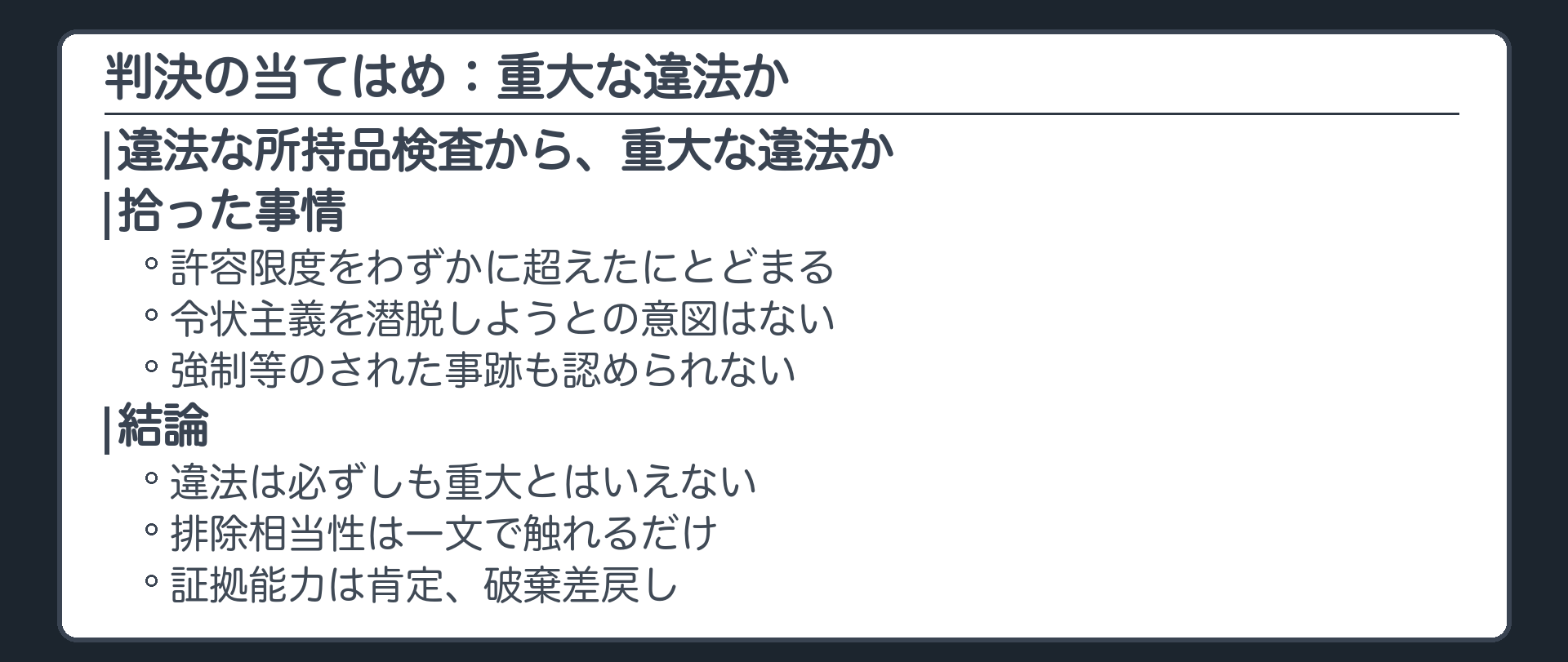 判決の当てはめの流れ。違法な所持品検査から、重大な違法か。拾った事情は、許容限度をわずかに超えたにとどまる、令状主義を潜脱しようとの意図はない、強制等のされた事跡も認められない。結論は、違法は必ずしも重大とはいえない。排除相当性は一文で触れるだけ。証拠能力は肯定、破棄差戻し