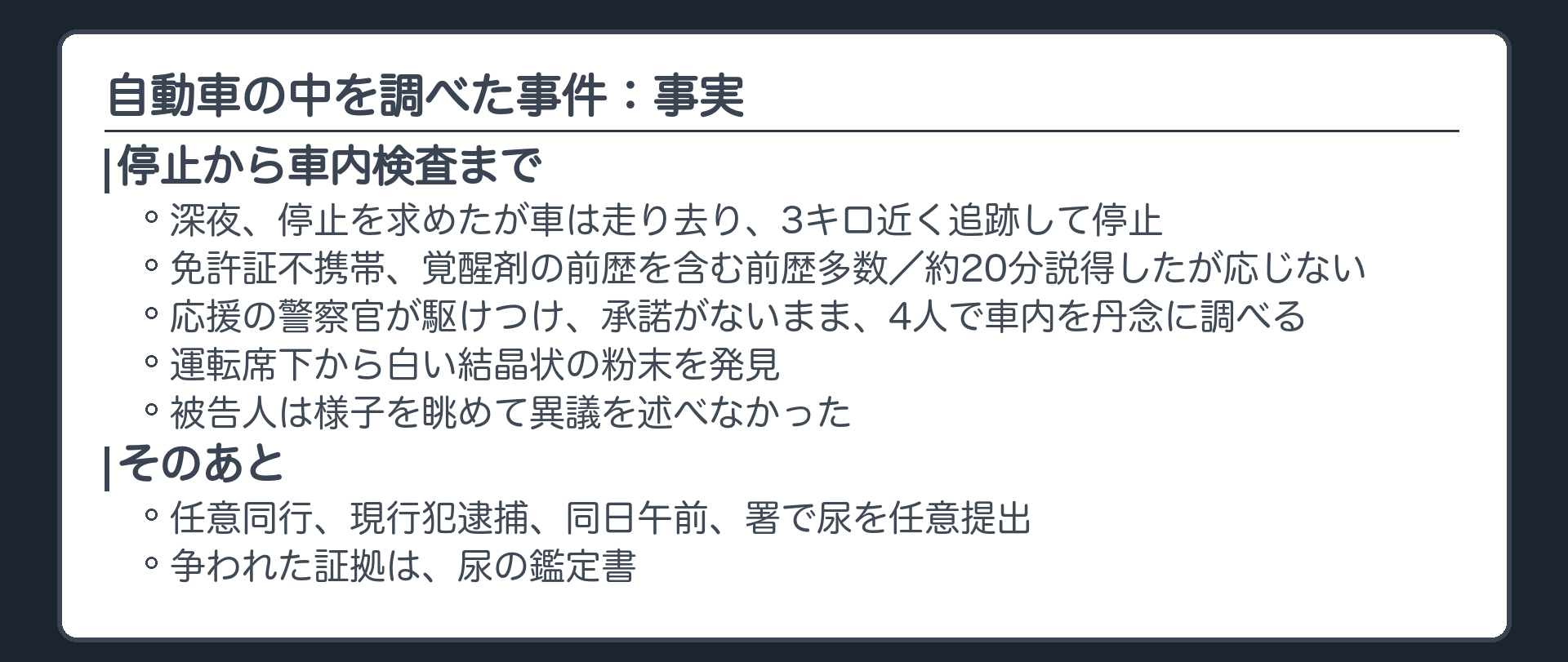 自動車の中を調べた事件。深夜、停止を求めたが車は走り去り、3キロ近く追跡して停止。免許証不携帯、覚醒剤の前歴を含む前歴多数。約20分説得したが応じない。応援の警察官が駆けつけ、承諾がないまま、4人で車内を丹念に調べ、運転席下から白い結晶状の粉末を発見。被告人は様子を眺めて異議を述べなかった。任意同行、現行犯逮捕、同日午前、署で尿を任意提出。争われた証拠は、尿の鑑定書