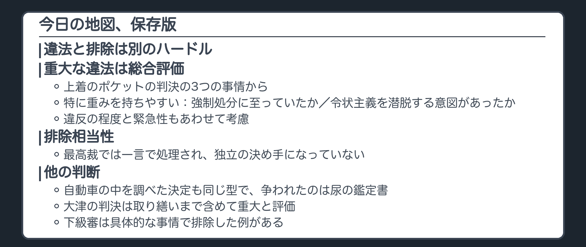今日の地図、保存版。違法と排除は別のハードル。上着のポケットの判決の3つの事情から、重大な違法は総合評価。特に重みを持ちやすいのは、強制処分に至っていたか、令状主義を潜脱する意図があったか。違反の程度と緊急性もあわせて考慮。排除相当性は最高裁では一言で処理され独立の決め手になっていない。自動車の中を調べた決定も同じ型で争われたのは尿の鑑定書。大津の判決は取り繕いまで含めて重大と評価。下級審は具体的な事情で排除した例がある