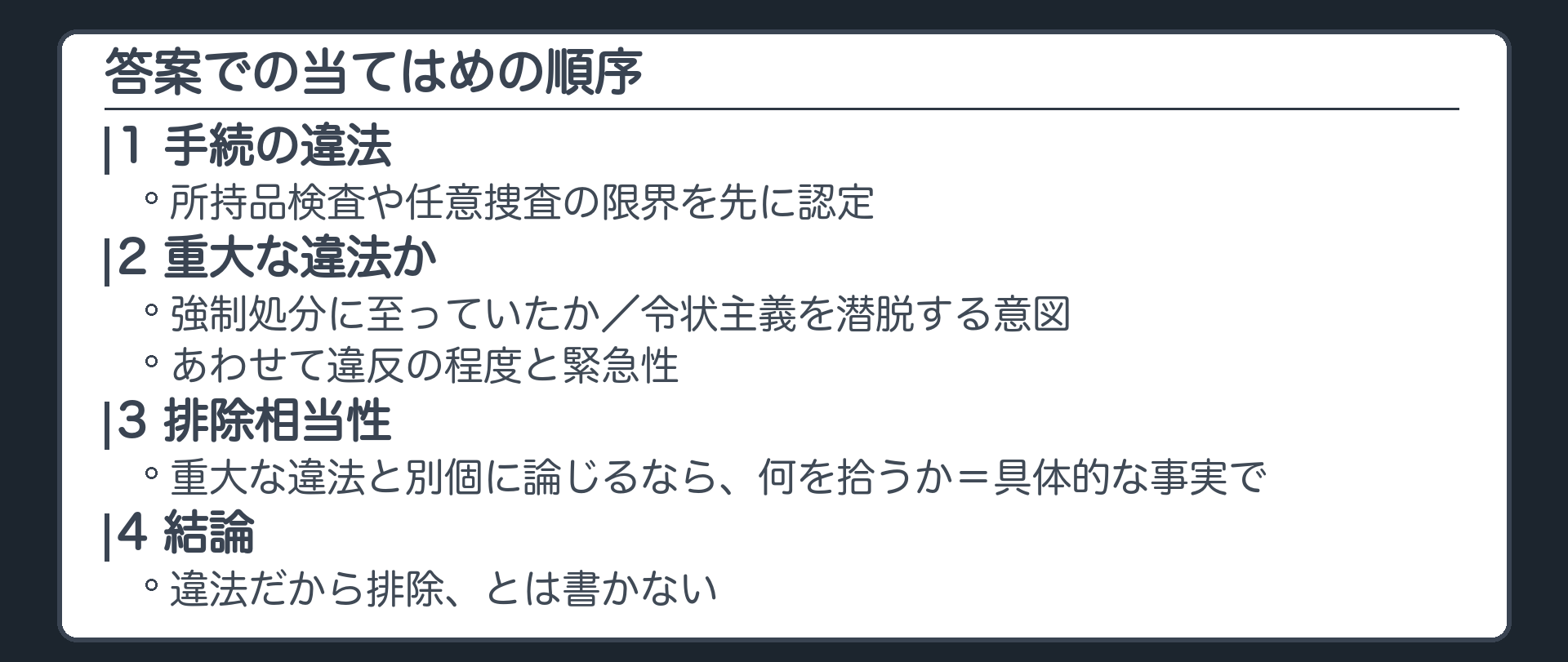 答案の当てはめの順序。まず手続の違法、所持品検査や任意捜査の限界を先に認定。次に重大な違法か、強制処分に至っていたか、令状主義を潜脱する意図、あわせて違反の程度と緊急性。次に排除相当性、重大な違法と別個に論じるなら何を拾うか、具体的な事実で。結論。違法だから排除とは書かない