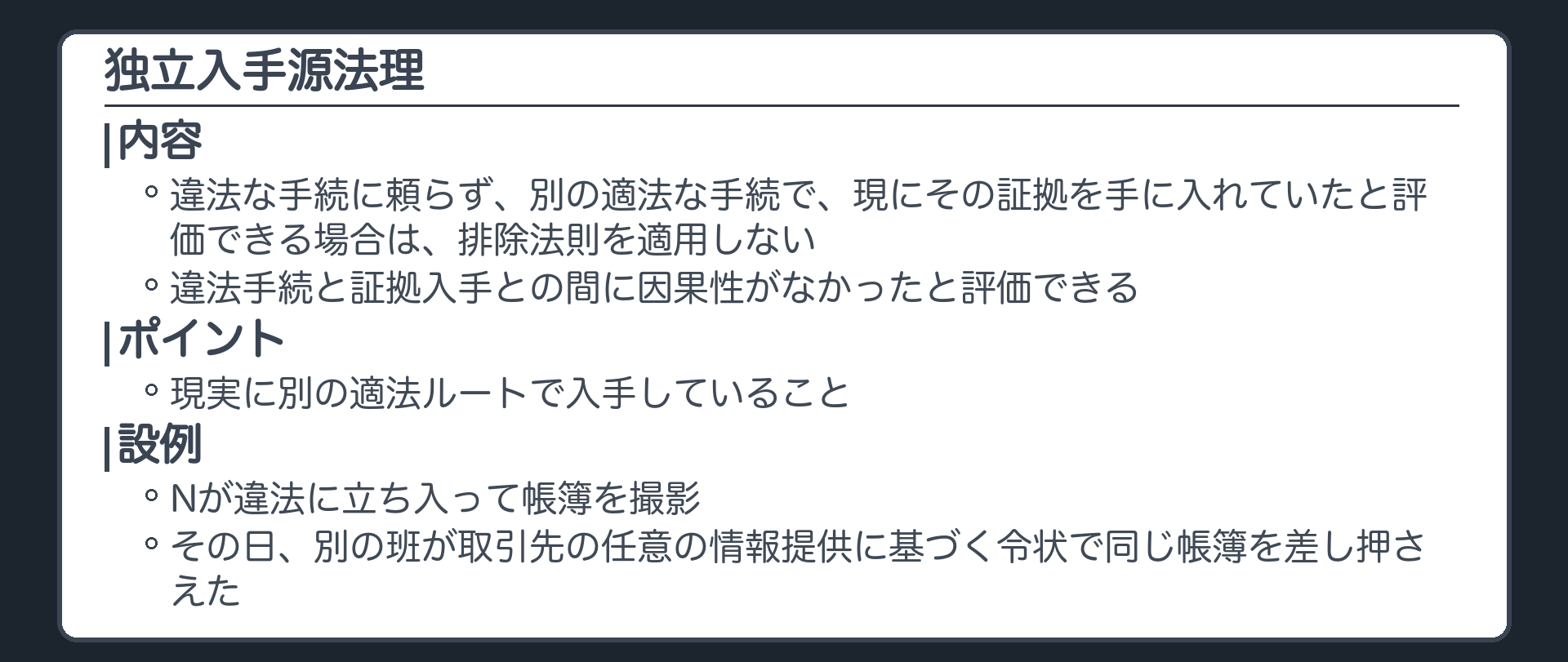 独立入手源法理。違法な手続に頼らず、別の適法な手続で、現にその証拠を手に入れていたと評価できる場合は、排除法則を適用しない。違法手続と証拠入手との間に因果性がなかったと評価できる。ポイントは現実に別の適法ルートで入手していること。設例＝Nが違法に立ち入って帳簿を撮影、その日、別の班が取引先の任意の情報提供に基づく令状で同じ帳簿を差し押さえた