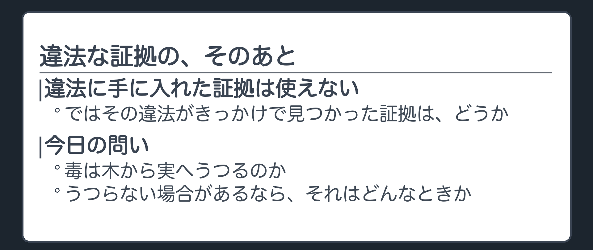 警察が違法に手に入れた証拠は使えない。では、その違法がきっかけであとから見つかった証拠は。毒は木から実へうつるのか。うつらない場合があるとすれば、それはどんなときか