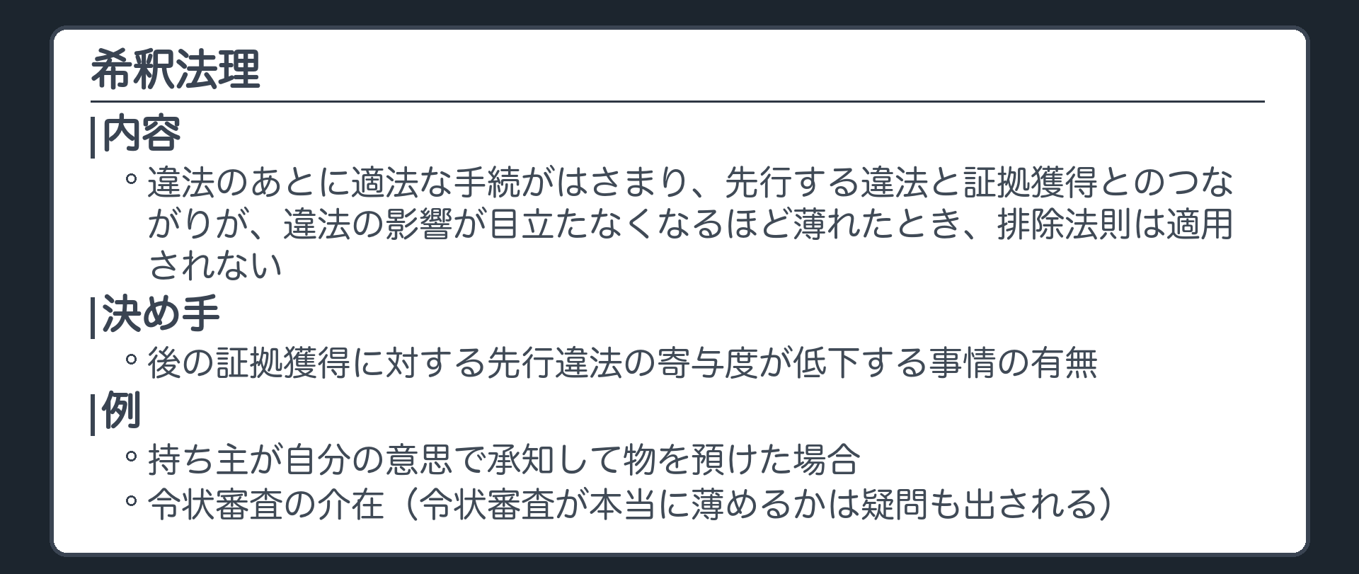 希釈法理。違法のあとに適法な手続がはさまり、先行する違法と証拠獲得とのつながりが、違法の影響が目立たなくなるほど薄れたとき、排除法則は適用されない。決め手は後の証拠獲得に対する先行違法の寄与度が低下する事情の有無。例は持ち主が自分の意思で承知して物を預けた場合、令状審査の介在。令状審査が本当に薄めるかは疑問も出される