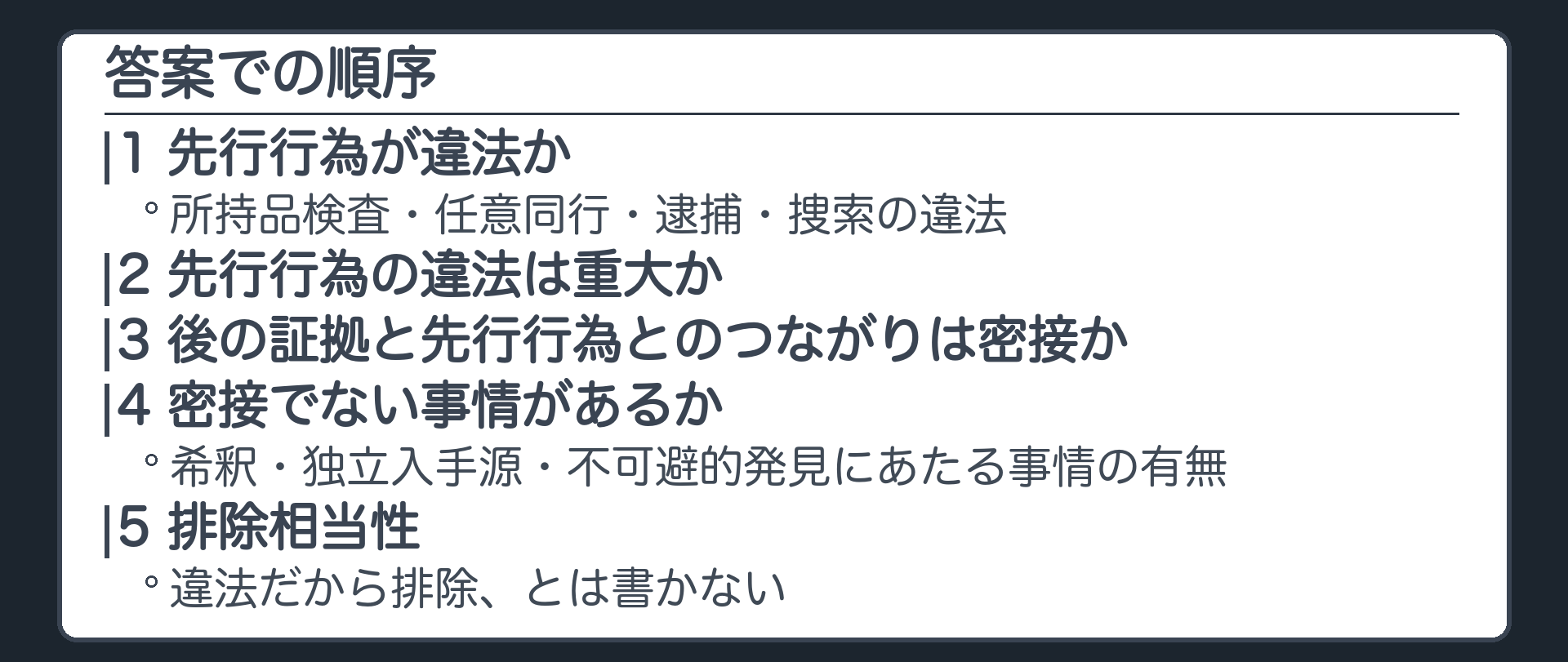 答案での順序。1 先行行為が違法か、所持品検査・任意同行・逮捕・捜索の違法。2 先行行為の違法は重大か。3 後の証拠と先行行為とのつながりは密接か。4 密接でない事情があるか、希釈・独立入手源・不可避的発見にあたる事情の有無。5 排除相当性。違法だから排除とは書かない