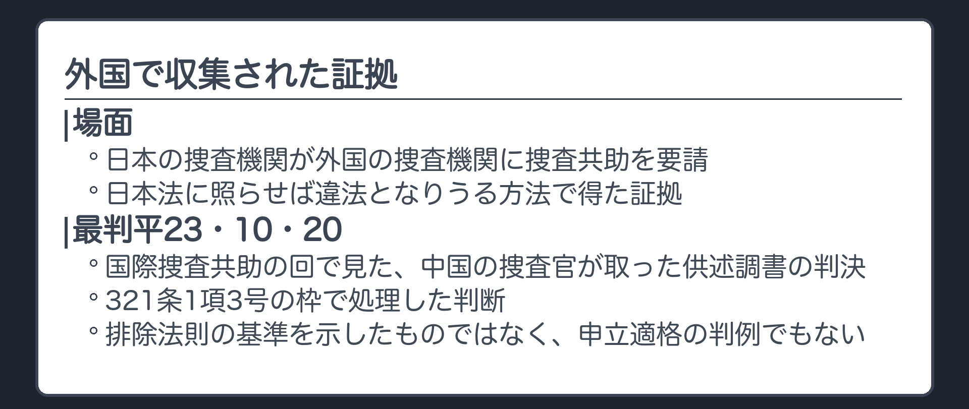 外国で収集された証拠。日本の捜査機関が外国の捜査機関に捜査共助を要請し、日本法に照らせば違法となりうる方法で得た証拠。最判平23・10・20＝国際捜査共助の回で見た、中国の捜査官が取った供述調書の判決。321条1項3号の枠で処理した判断で、排除法則の基準を示したものではなく、申立適格の判例でもない