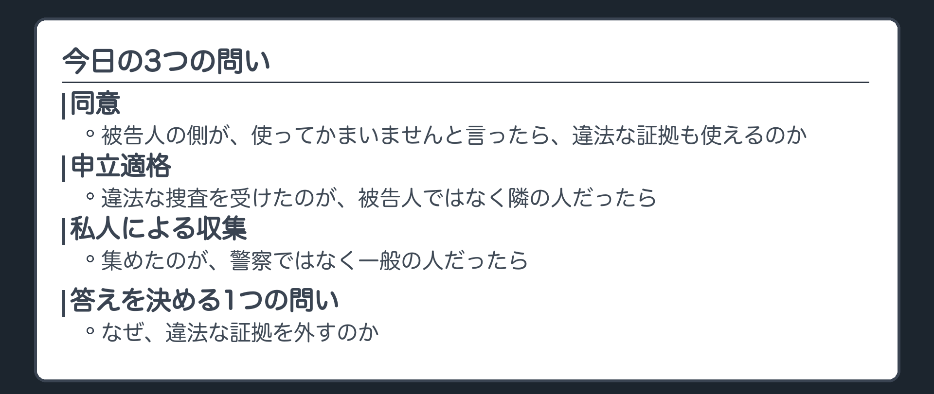 違法に集めた証拠でも、被告人の側が使ってかまいませんと言ったら使えるのか。違法な捜査を受けたのが被告人ではなく隣の人だったら。集めたのが警察ではなく一般の人だったら。3つの問いの答えは、なぜ違法な証拠を外すのか、という1つの問いから決まる
