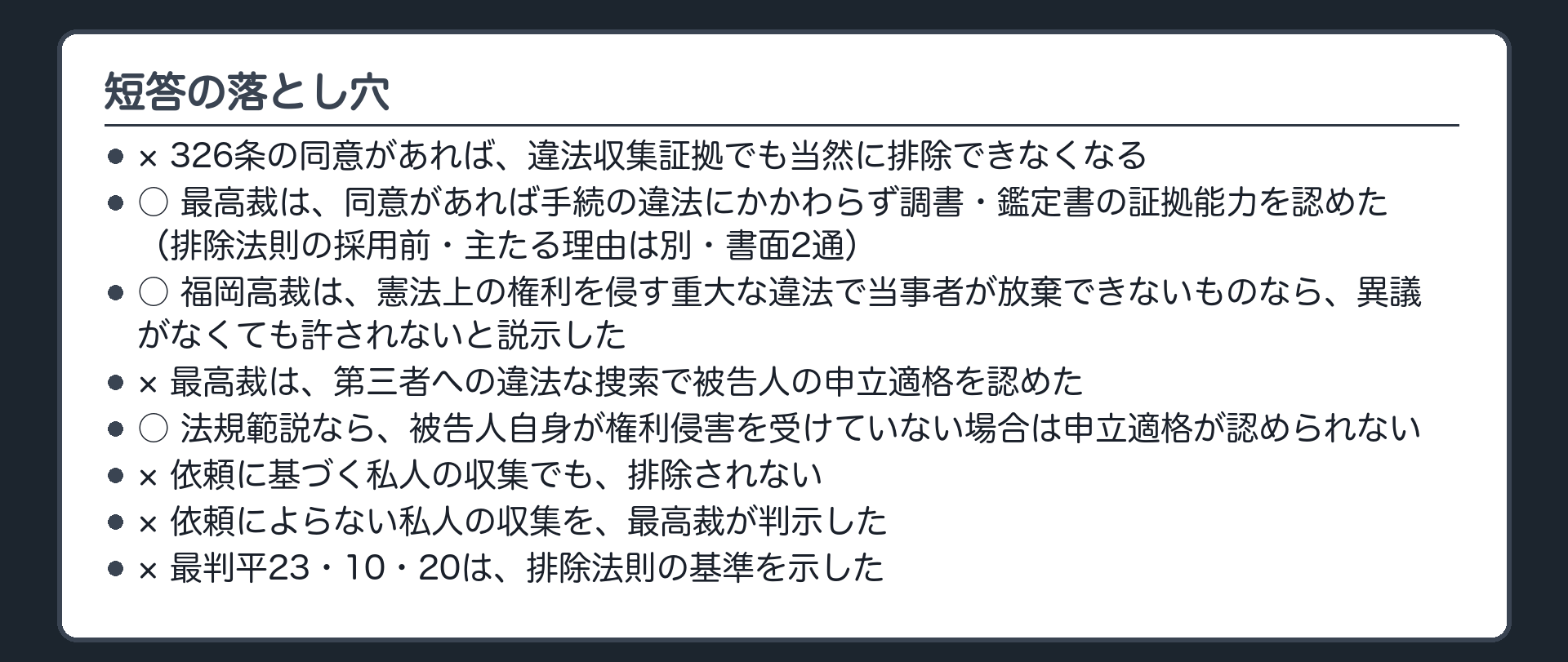 短答の落とし穴。326条の同意があれば違法収集証拠でも当然に排除できなくなる、は×。最高裁は同意があれば手続の違法にかかわらず調書・鑑定書の証拠能力を認めた（排除法則の採用前・主たる理由は別・書面2通）、は○。福岡高裁は憲法上の権利を侵す重大な違法で当事者が放棄できないものなら異議がなくても許されないと説示、は○。最高裁は第三者への違法な捜索で被告人の申立適格を認めた、は×。法規範説なら被告人自身が権利侵害を受けていない場合は申立適格が認められない、は○。依頼に基づく私人の収集でも排除されない、は×。依頼によらない私人の収集を最高裁が判示、は×。最判平23・10・20は排除法則の基準を示した、は×
