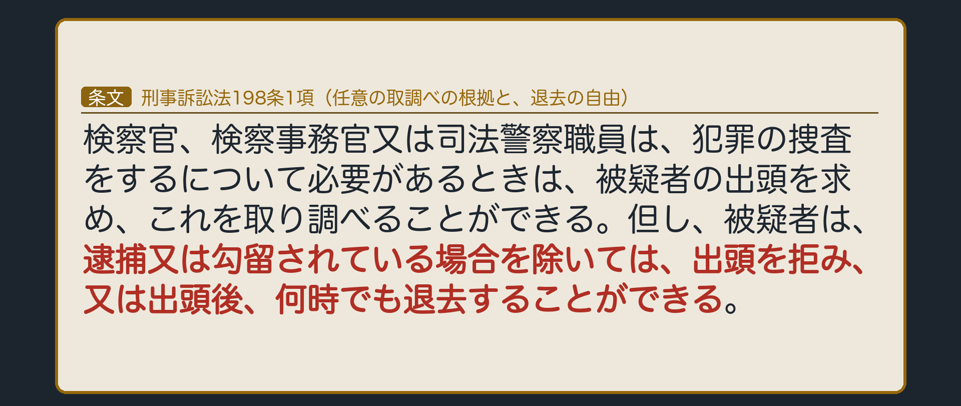 刑事訴訟法198条1項。被疑者は、逮捕又は勾留されている場合を除いては、出頭を拒み、又は出頭後、何時でも退去することができる。任意の取調べの根拠と、退去の自由