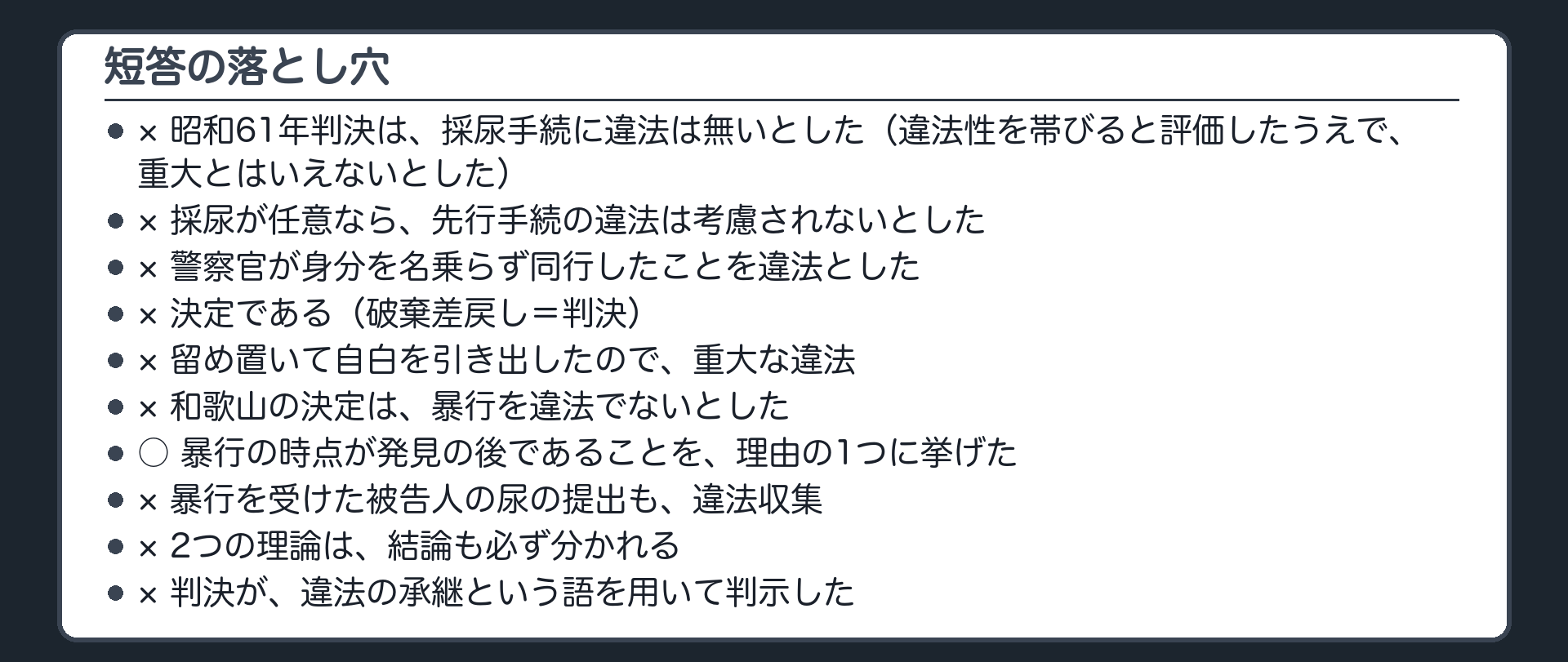 短答の落とし穴。昭和61年判決は採尿手続に違法は無いとした×（違法性を帯びると評価したうえで重大とはいえないとした）。採尿が任意なら先行手続の違法は考慮されないとした×。警察官が身分を名乗らず同行したことを違法とした×。決定である×（破棄差戻し＝判決）。留め置いて自白を引き出したので重大な違法×。和歌山の決定は暴行を違法でないとした×。暴行の時点が発見の後であることを理由の1つに挙げた○。暴行を受けた被告人の尿の提出も違法収集×。2つの理論は結論も必ず分かれる×。判決が違法の承継という語を用いて判示した×