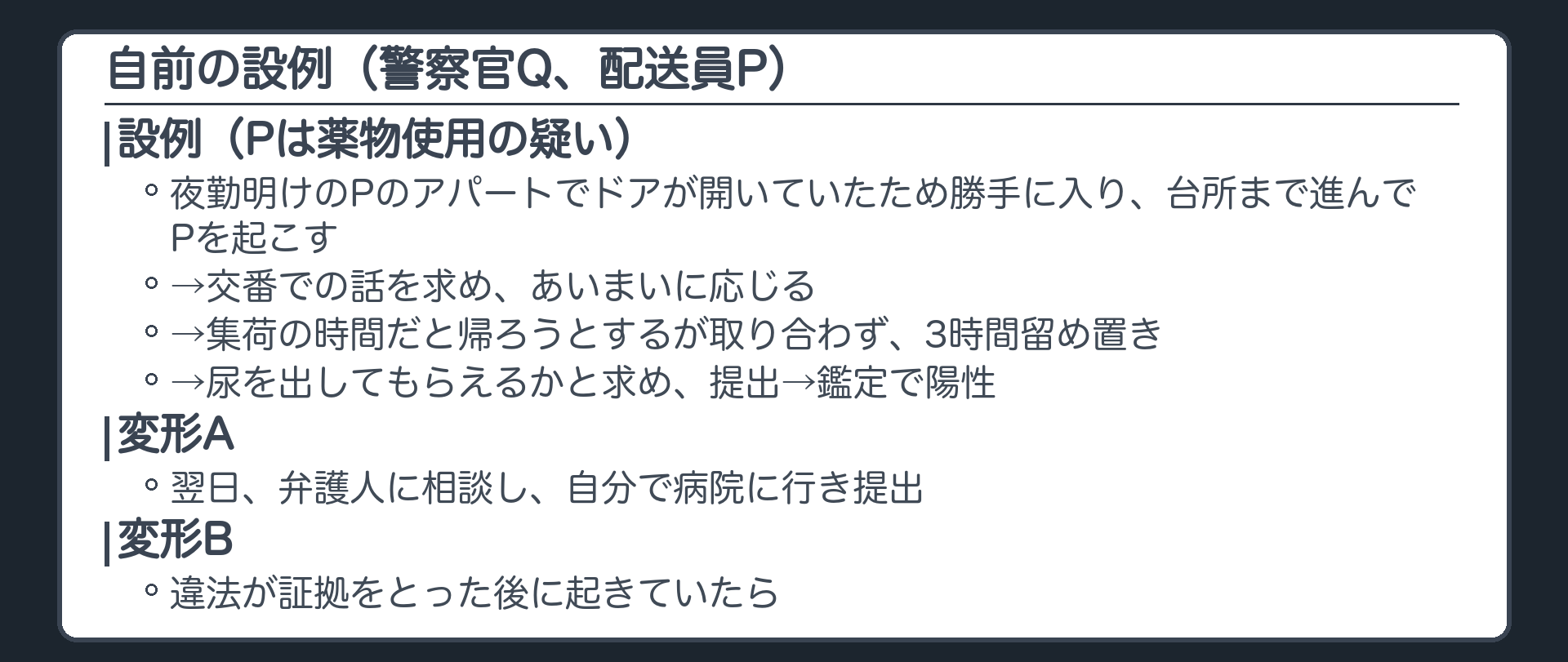 設例の流れ。警察官Q、配送員P（薬物使用の疑い）。夜勤明けのPのアパートでドアが開いていたため勝手に入り台所まで進んでPを起こす→交番での話を求めあいまいに応じる→集荷の時間だと帰ろうとするが取り合わず3時間留め置き→尿を出してもらえるかと求め提出→鑑定で陽性。変形A＝翌日、弁護人に相談し自分で病院に行き提出。変形B＝違法が証拠をとった後に起きていたら