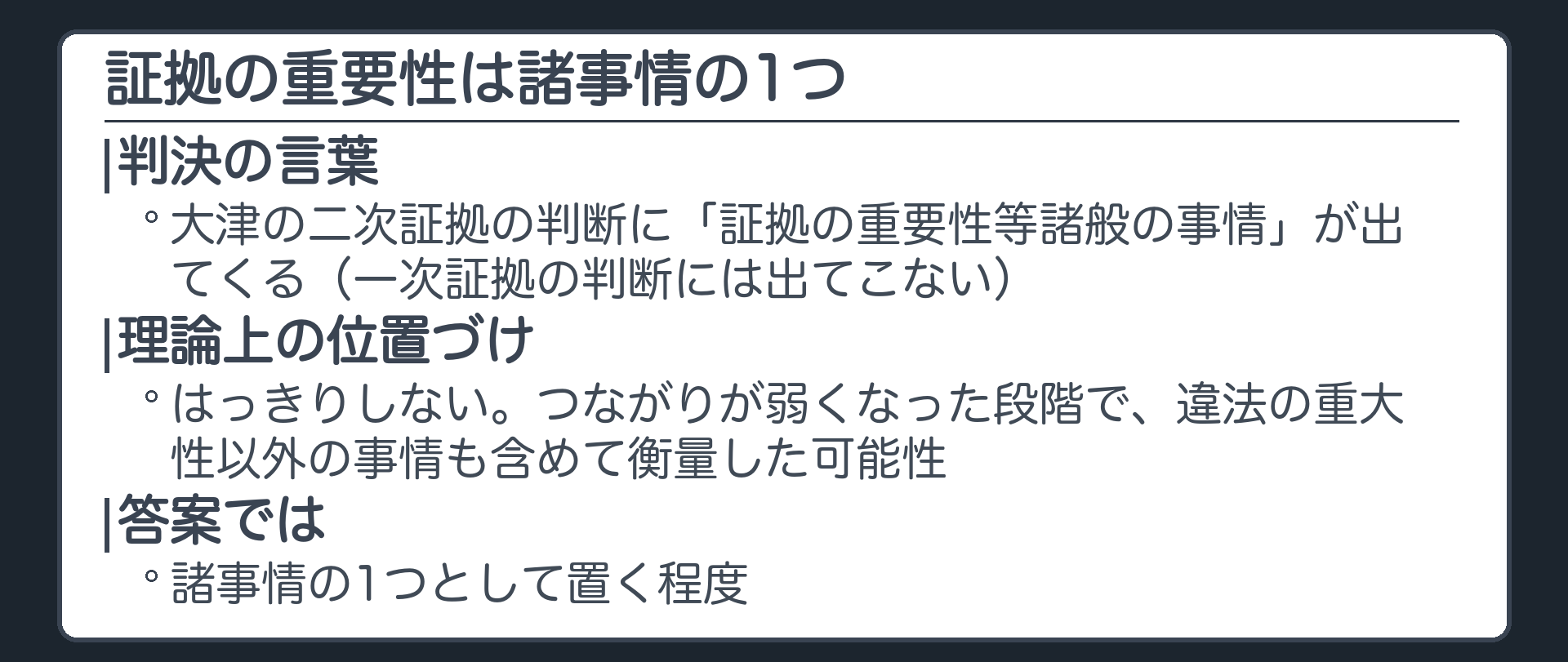 証拠の重要性。大津の二次証拠の判断に「証拠の重要性等諸般の事情」が出てくる（一次証拠の判断には出てこない）。理論上の位置づけははっきりしない。つながりが弱くなった段階で、違法の重大性以外の事情も含めて衡量した可能性。答案では諸事情の1つとして置く程度