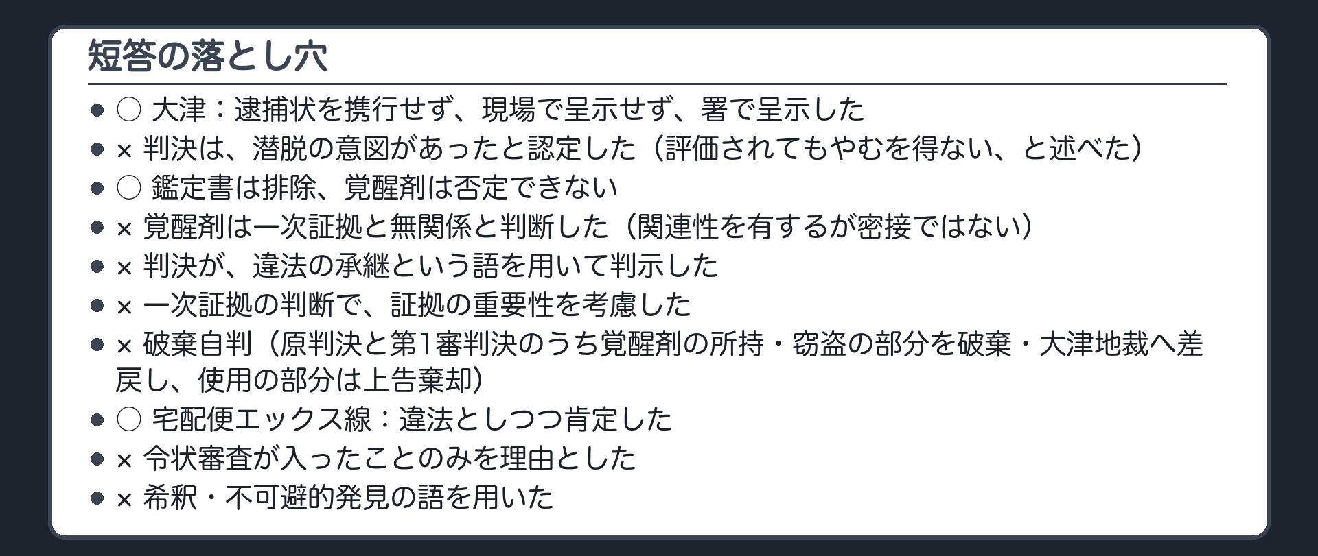 短答の落とし穴。大津：逮捕状を携行せず現場で呈示せず署で呈示○。判決は潜脱の意図があったと認定した×（評価されてもやむを得ない）。鑑定書は排除・覚醒剤は否定できない○。覚醒剤は一次証拠と無関係と判断×（関連性を有するが密接ではない）。違法の承継の語で判示×。一次証拠の判断で証拠の重要性を考慮×。破棄自判×（破棄差戻し・その余は上告棄却）。宅配便エックス線：違法としつつ肯定○。令状審査が入ったことのみを理由×。希釈・不可避的発見の語×。