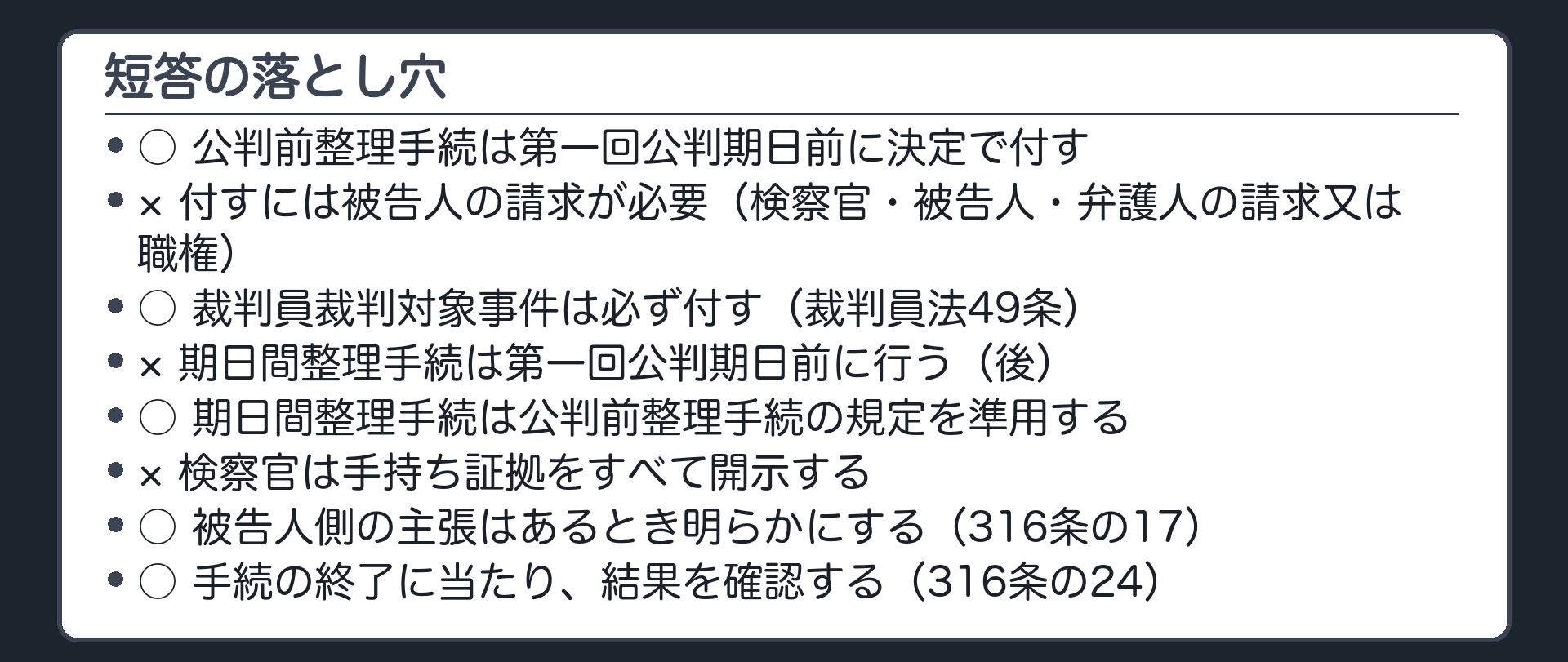 短答の落とし穴。公判前整理手続は第一回公判期日前に決定で付す○／付すには被告人の請求が必要×（検察官・被告人・弁護人の請求又は職権）／裁判員裁判対象事件は必ず付す○（裁判員法49条）／期日間整理手続は第一回公判期日前×（後）／準用○／検察官は手持ち証拠をすべて開示×／被告人側の主張はあるとき明らかにする○（316条の17）／結果の確認○（316条の24）