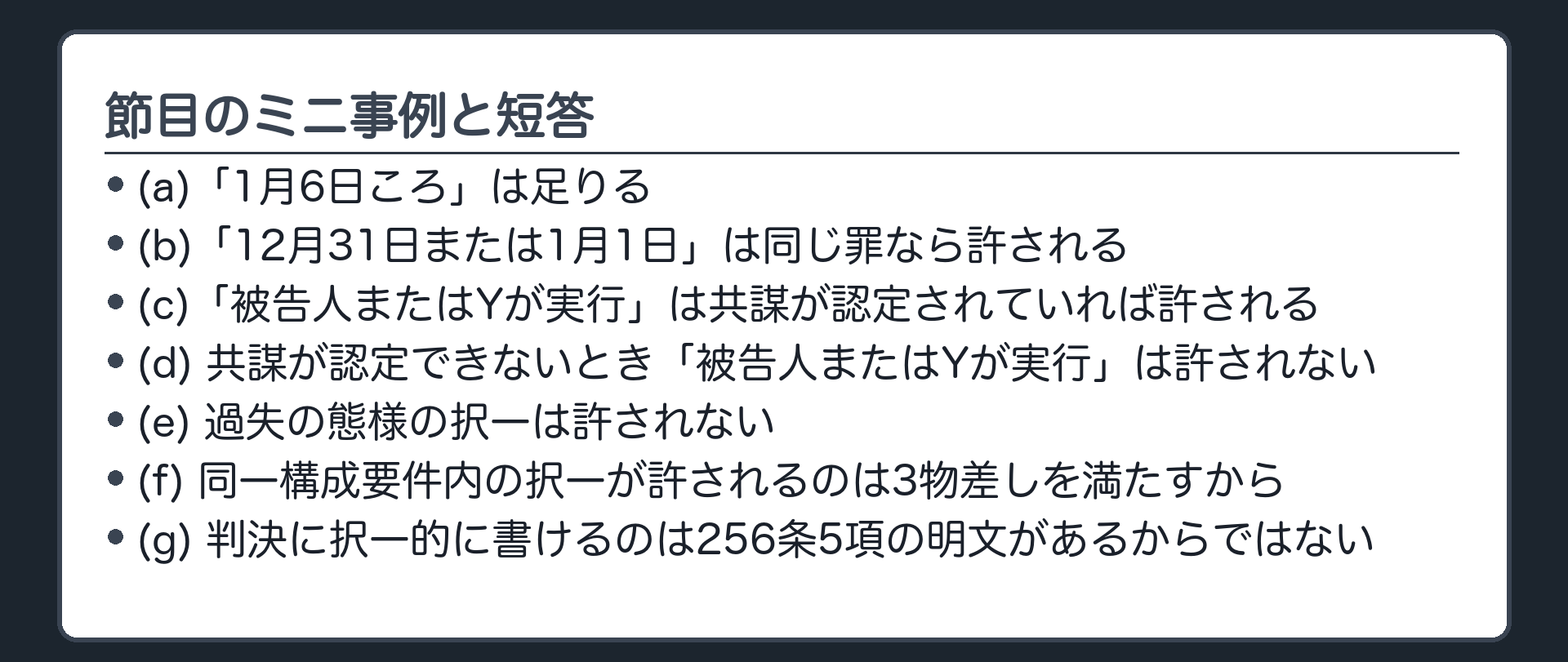 節目のミニ事例と短答。(a)「1月6日ころ」は足りる／(b)「12月31日または1月1日」は同じ罪なら許される／(c)「被告人またはYが実行」は共謀が認定されていれば許される／(d)共謀が認定できないとき「被告人またはYが実行」は許されない／(e)過失の態様の択一は許されない／(f)同一構成要件内の択一が許されるのは3物差しを満たすから／(g)判決に択一的に書けるのは256条5項の明文があるからではない