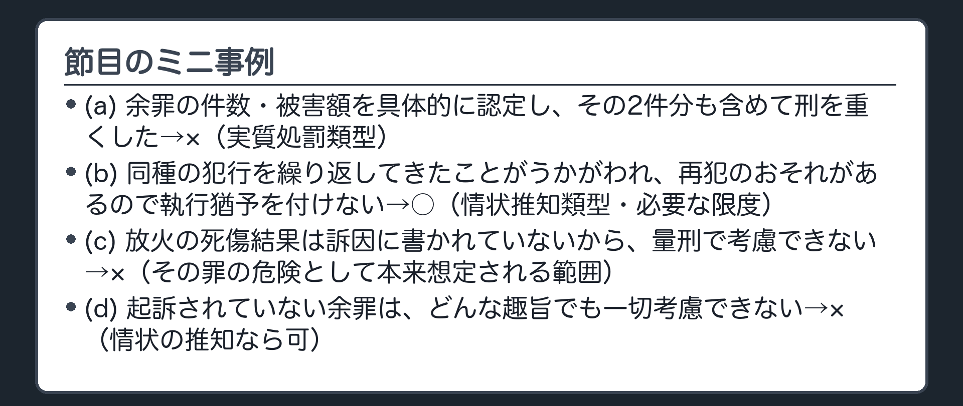 節目のミニ事例。(a)余罪の件数・被害額を具体的に認定し、その2件分も含めて刑を重くした→×（実質処罰類型）(b)同種の犯行を繰り返してきたことがうかがわれ、再犯のおそれがあるので執行猶予を付けない→○（情状推知類型・必要な限度）(c)放火の死傷結果は訴因に書かれていないから、量刑で考慮できない→×（その罪の危険として本来想定される範囲）(d)起訴されていない余罪は、どんな趣旨でも一切考慮できない→×（情状の推知なら可）