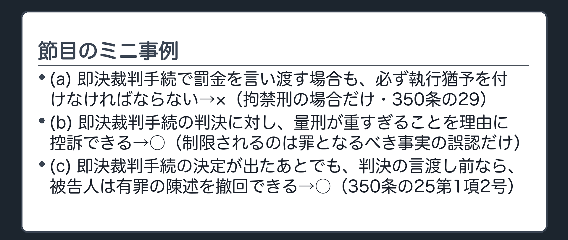 節目のミニ事例。(a)即決裁判手続で罰金を言い渡す場合も、必ず執行猶予を付けなければならない→×（拘禁刑の場合だけ・350条の29）(b)即決裁判手続の判決に対し、量刑が重すぎることを理由に控訴できる→○（制限されるのは罪となるべき事実の誤認だけ）(c)即決裁判手続の決定が出たあとでも、判決の言渡し前なら、被告人は有罪の陳述を撤回できる→○（350条の25第1項2号）