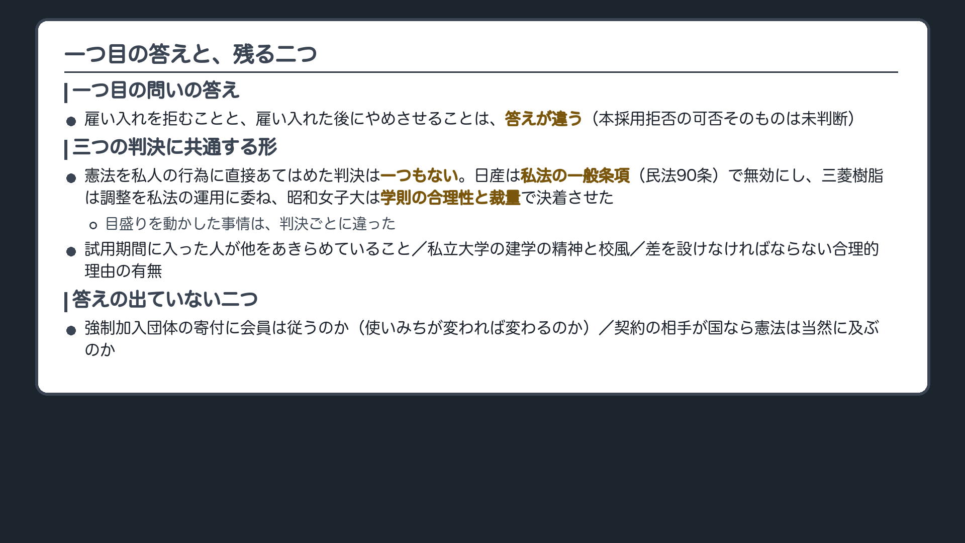 二本の柱と宿題(一つ目の問いの答え=雇い入れを拒むことと雇い入れた後にやめさせることは答えが違う・ただし本採用拒否の可否そのものは未判断/三つの判決に共通する形=憲法を私人の行為に直接あてはめた判決は一つもない。日産は私法の一般条項〔民法90条〕で無効にし、三菱樹脂は調整を私法の運用に委ね、昭和女子大は学則の合理性と裁量で決着させた/目盛りを動かした事情は判決ごとに違う/答えの出ていない二つ=強制加入団体の寄付に会員は従うのか・契約の相手が国なら憲法は当然に及ぶのか)