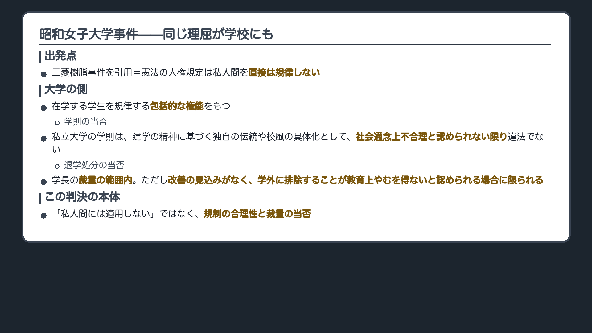 昭和女子大学事件(①三菱樹脂を引用=憲法の人権規定は私人間を直接規律しない/②大学は在学する学生を規律する包括的な権能をもつ/③私立大学の学則は、建学の精神に基づく独自の伝統や校風の具体化として、社会通念上不合理と認められない限り違法でない/④退学処分は学長の裁量の範囲内。ただし改善の見込みがなく、学外に排除することが教育上やむを得ないと認められる場合に限られる/※この判決の本体は「私人間には適用しない」ではなく、規制の合理性と裁量の当否)