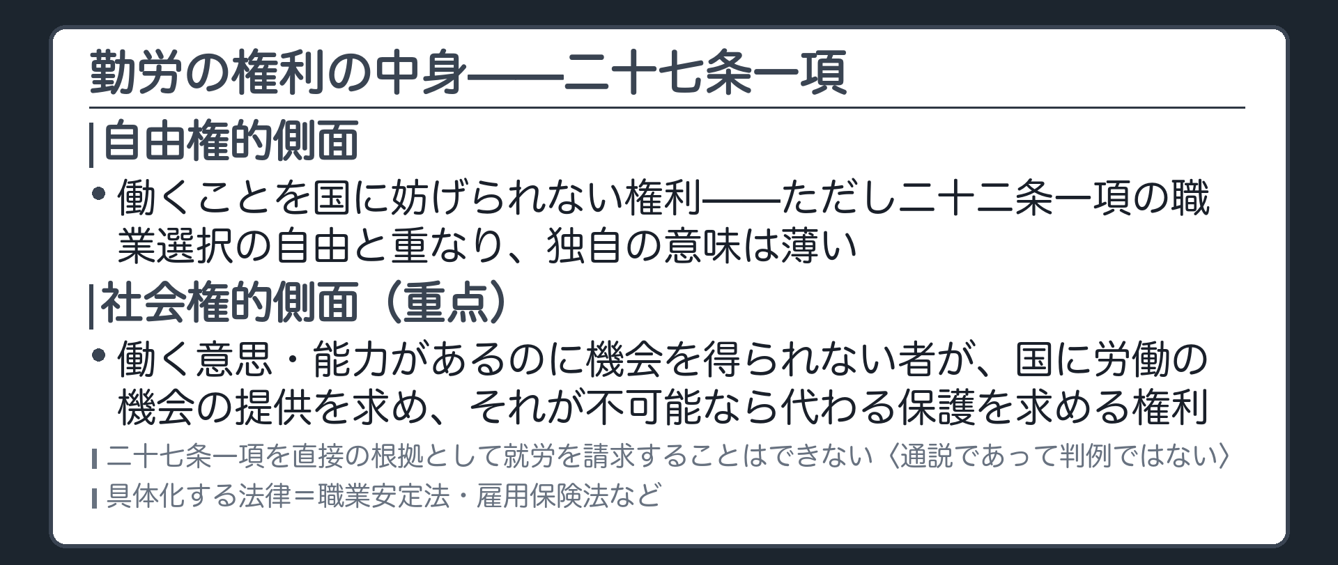 勤労の権利の中身(自由権的側面＝働くことを国に妨げられない権利。ただし二十二条一項の職業選択の自由と重なるので独自の意味は薄い／社会権的側面＝働く意思と能力があるのに機会を得られない者が、国に労働の機会の提供を求め、それが不可能なら代わる保護を求める権利／二十七条一項を直接の根拠として就労を請求することはできない〈通説であって判例ではない〉／具体化する法律＝職業安定法・雇用保険法など)