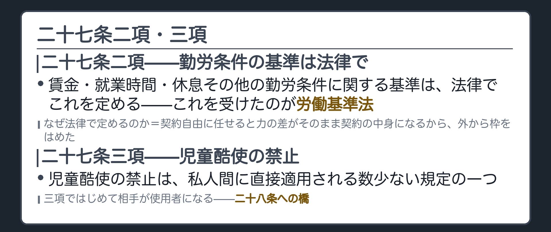 二十七条二項・三項(二項＝賃金・就業時間・休息その他の勤労条件に関する基準は法律で定める。これを受けたのが労働基準法／なぜ法律で定めるのか＝契約自由に任せると力の差がそのまま契約の中身になるから、外から枠をはめた／三項＝児童酷使の禁止は私人間に直接適用される数少ない規定の一つ／三項ではじめて相手が使用者になる＝二十八条への橋)