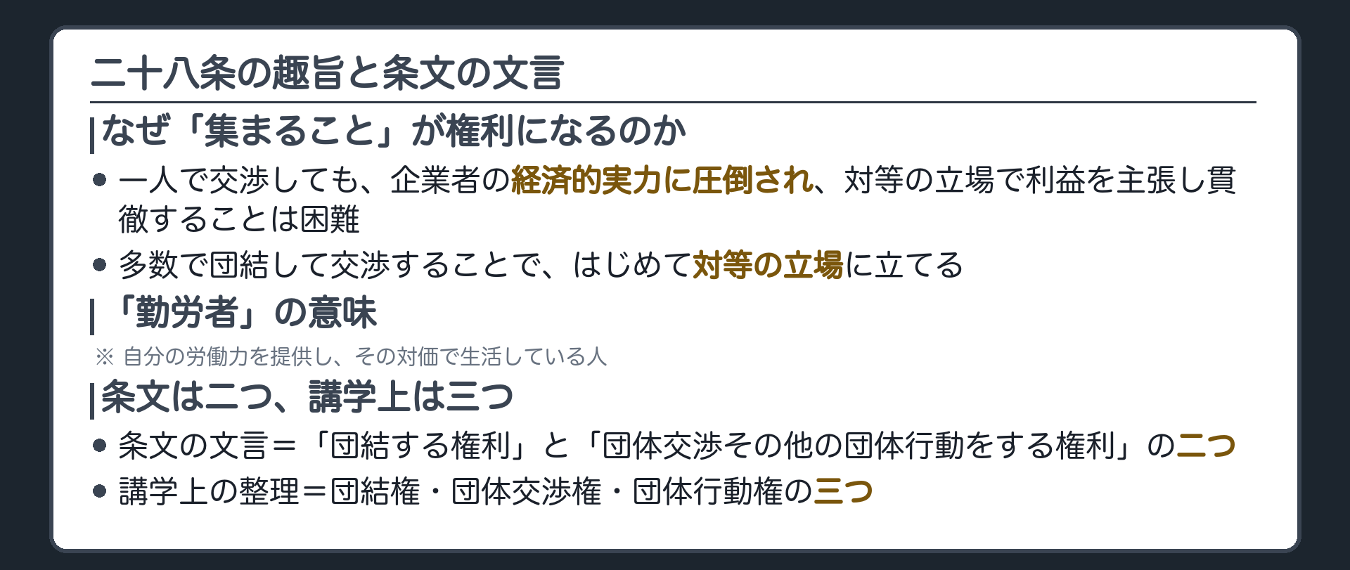 二十八条の趣旨と条文の文言(一人で交渉しても企業者の経済的実力に圧倒され、対等の立場で利益を主張し貫徹することは困難／多数で団結して交渉することではじめて対等の立場に立てる／勤労者＝自分の労働力を提供し、その対価で生活している人／条文の文言は「団結する権利」と「団体交渉その他の団体行動をする権利」の二つ／講学上は団結権・団体交渉権・団体行動権の三つに分けて整理する)