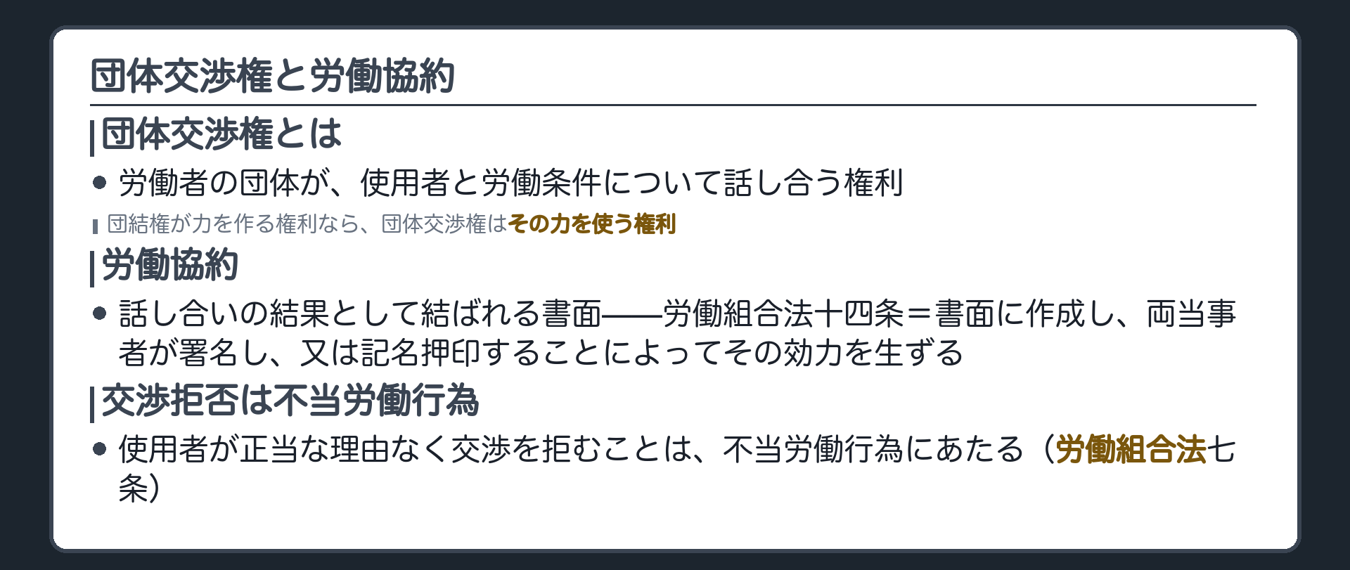 団体交渉権と労働協約(団体交渉権＝労働者の団体が使用者と労働条件について話し合う権利／団結権が力を作る権利なら、団体交渉権はその力を使う権利／話し合いの結果として結ばれるのが労働協約／労働組合法14条＝書面に作成し、両当事者が署名し、又は記名押印することによってその効力を生ずる／使用者が正当な理由なく交渉を拒むことは不当労働行為にあたる〈労働組合法7条〉)