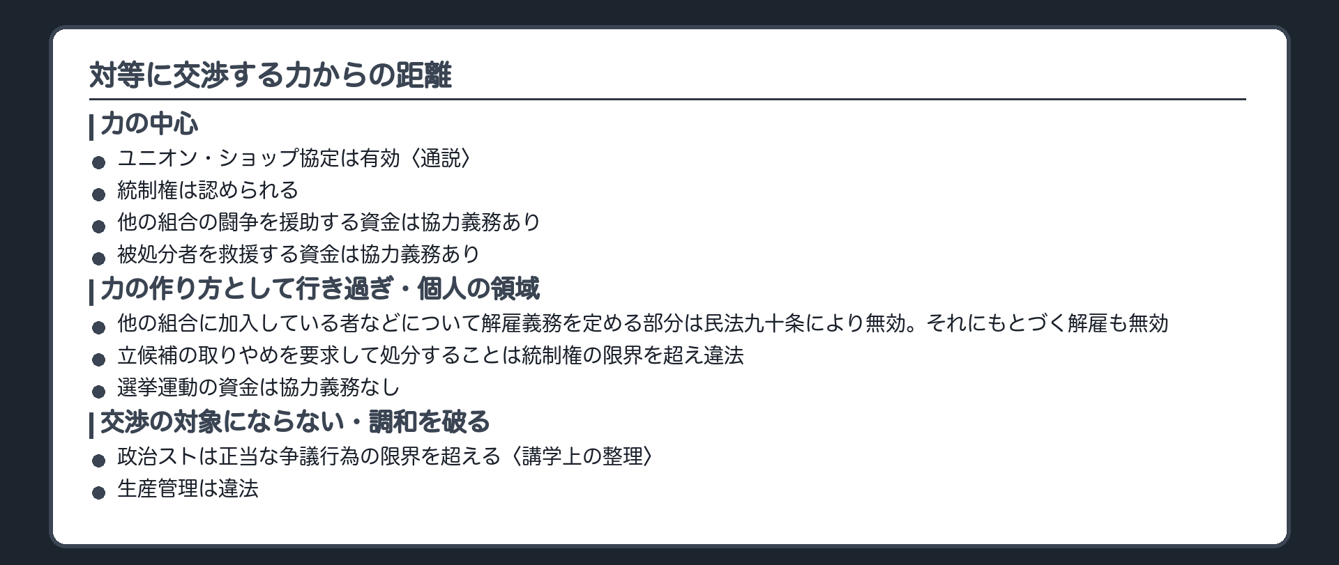 対等に交渉する力からの距離(力の中心＝ユニオン・ショップ協定は有効〈通説〉／統制権は認められる／他の組合の闘争を援助する資金は協力義務あり／被処分者を救援する資金は協力義務あり｜力の作り方として行き過ぎ・個人の領域＝他の組合に加入している者などについて解雇義務を定める部分は民法90条により無効。それにもとづく解雇も無効／立候補の取りやめを要求して処分することは統制権の限界を超え違法／選挙運動の資金は協力義務なし｜交渉の対象にならない・調和を破る＝政治ストは正当な争議行為の限界を超える〈講学上の整理〉／生産管理は違法)