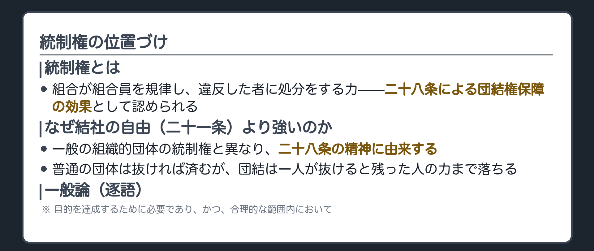 統制権の位置づけ(統制権＝組合が組合員を規律し、違反した者を処分する力／二十八条による団結権保障の効果として認められる／一般の組織的団体の統制権と異なり、二十八条の精神に由来する。つまり二十一条の結社の自由にもとづく団体の統制権より強い／なぜ強いのか＝普通の団体は抜ければ済むが、団結は一人が抜けると残った人の力まで落ちる／一般論＝目的を達成するために必要であり、かつ、合理的な範囲内において)