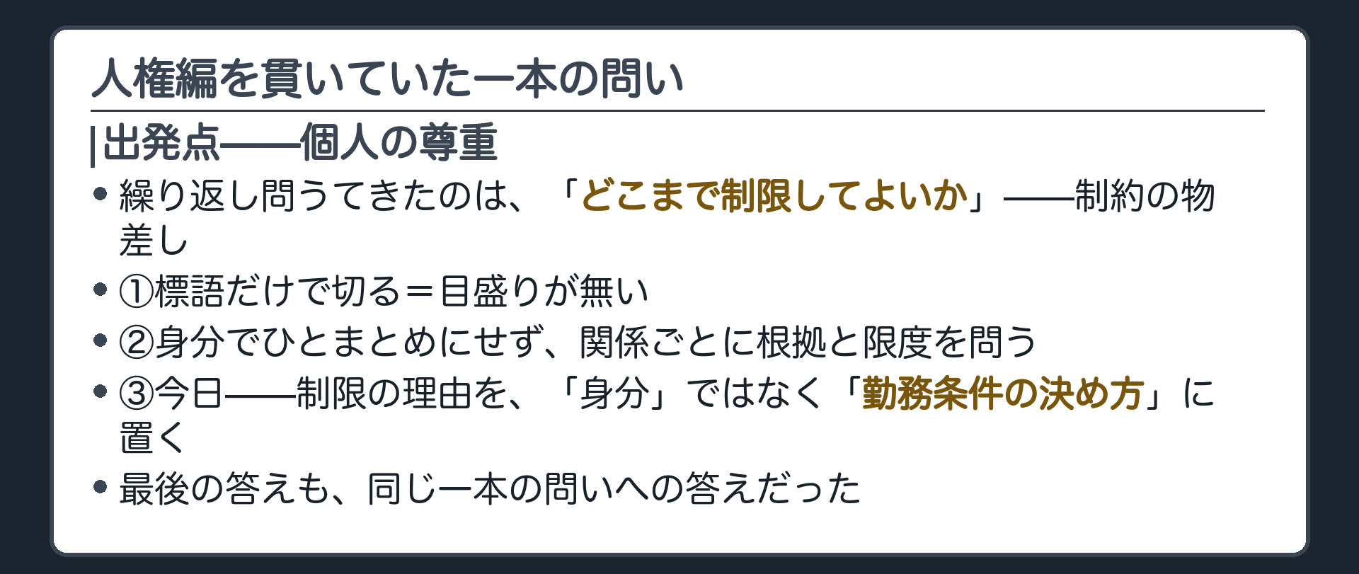 人権編を貫いていた一本の問い(出発点＝個人の尊重／繰り返し問うてきたのは「どこまで制限してよいか」＝制約の物差し／①標語だけで切る＝目盛りが無い／②身分でひとまとめにせず、関係ごとに根拠と限度を問う／③今日＝制限の理由を「身分」ではなく「勤務条件の決め方」に置く／最後の答えも、同じ一本の問いへの答えだった)