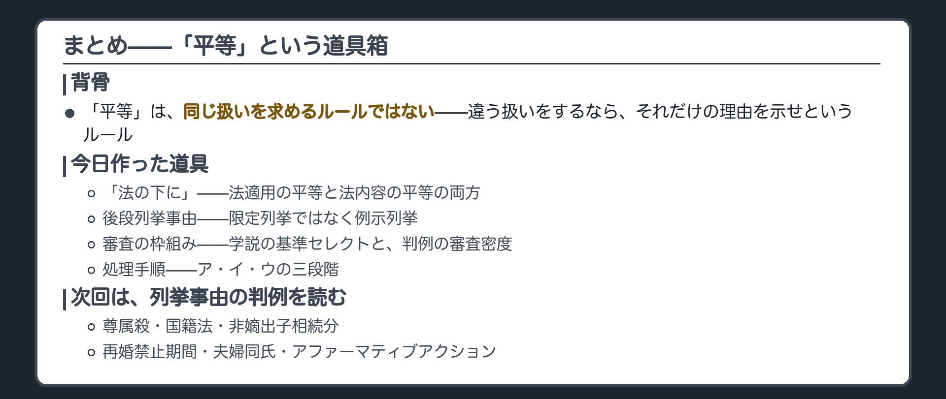 今日の内容を一本の線に戻す(「平等」＝同じ扱いでなく違う扱いの理由を問うルール)＋今日作った道具を振り返る(法の下に・後段列挙事由・審査の枠組み・処理手順)＋次回は列挙事由の判例を扱う(尊属殺・国籍法・非嫡出子相続分・再婚禁止期間・夫婦同氏・アファーマティブアクションは次回)