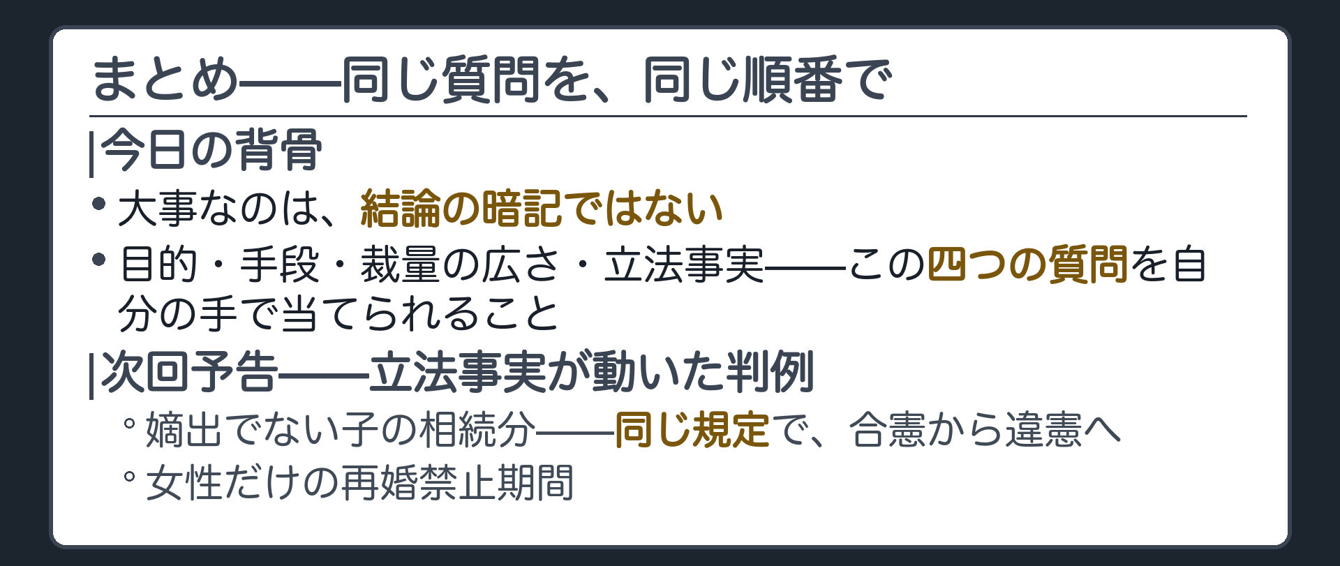 今日の内容を一本の線に戻す(結論の暗記でなく目的・手段・裁量の広さ・立法事実という同じ4つの質問を当てる)＋次回は立法事実が動いた判例を扱う(嫡出でない子の相続分=同じ規定で合憲から違憲へ/女性だけの再婚禁止期間)