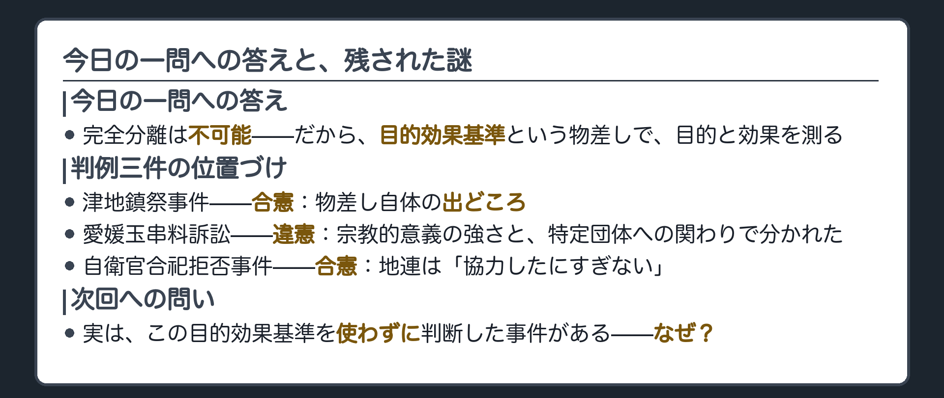 今日の1問への答え=完全分離は不可能だから目的効果基準という物差しで目的と効果を測る＋判例3件の位置づけ=津地鎮祭(合憲・基準の出どころ)/愛媛玉串料(違憲・意義の強さと特定団体への関わりで分かれた)/自衛官合祀(合憲・協力したにすぎない)＋末尾は次回への問いだけを投げる=実はこの基準を使わなかった事件がある