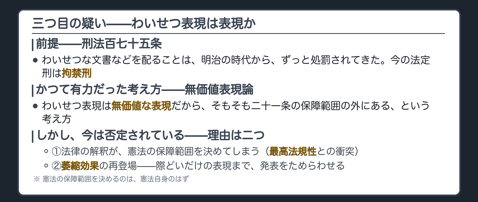 刑法175条(わいせつ物頒布等罪・現行は拘禁刑)＋無価値表現論=わいせつ表現は無価値表現だから保障範囲の外という見解がかつて有力＋捨てられた理由=①法律の解釈が憲法の保障範囲を決めることになる転倒(最高法規性)②萎縮効果の再登場