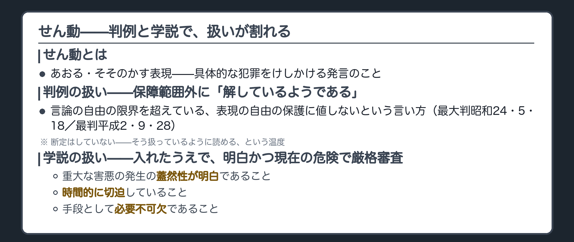 せん動(あおる・そそのかす表現)の扱い+判例=言論の自由の限界を超えている、表現の自由の保護に値しないとして保障範囲外にあると解しているようである(最大判昭和24・5・18/最判平成2・9・28)+学説=21条一項で保障したうえで明白かつ現在の危険(重大な害悪の発生の蓋然性が明白/時間的切迫/手段の必要不可欠性)で厳格審査すべきとする有力説