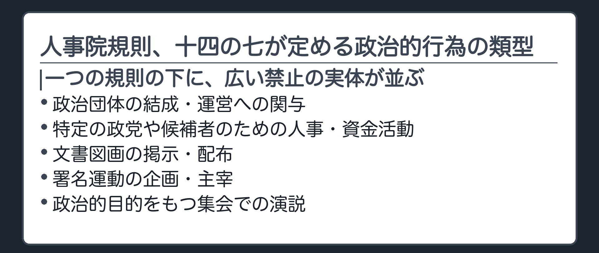 人事院規則、十四の七が定める政治的行為の類型を自前で整理した一覧板(政治団体の結成・運営への関与／特定の政党や候補者のための人事・資金活動／文書図画の掲示・配布／署名運動の企画・主宰／政治的目的をもつ集会での演説)＋一つの規則の下に広い禁止の実体が並んでいるという構造