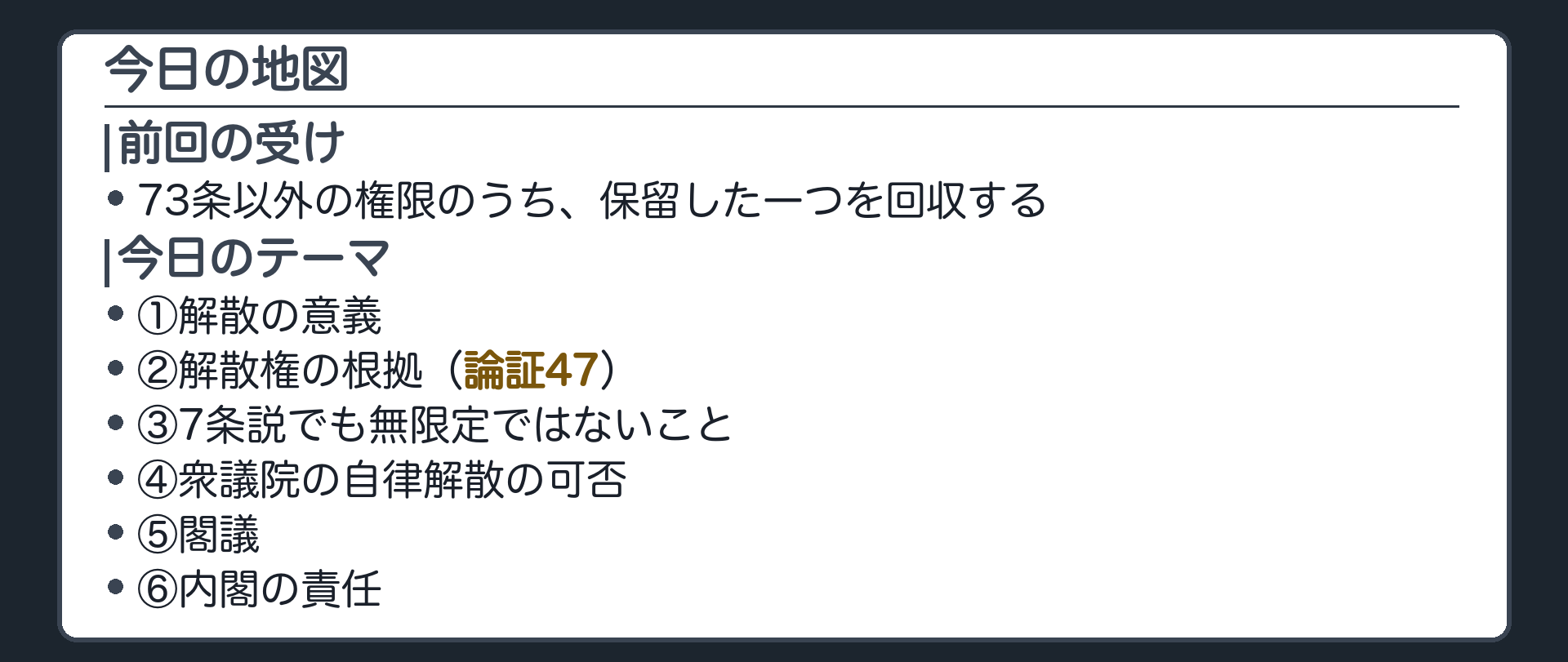 今日の地図(前回=73条以外の8つの権限のうち保留した一つを回収／今日=①解散の意義②根拠＝論証47③7条説でも無限定でないこと④自律解散の可否⑤閣議⑥内閣の責任)