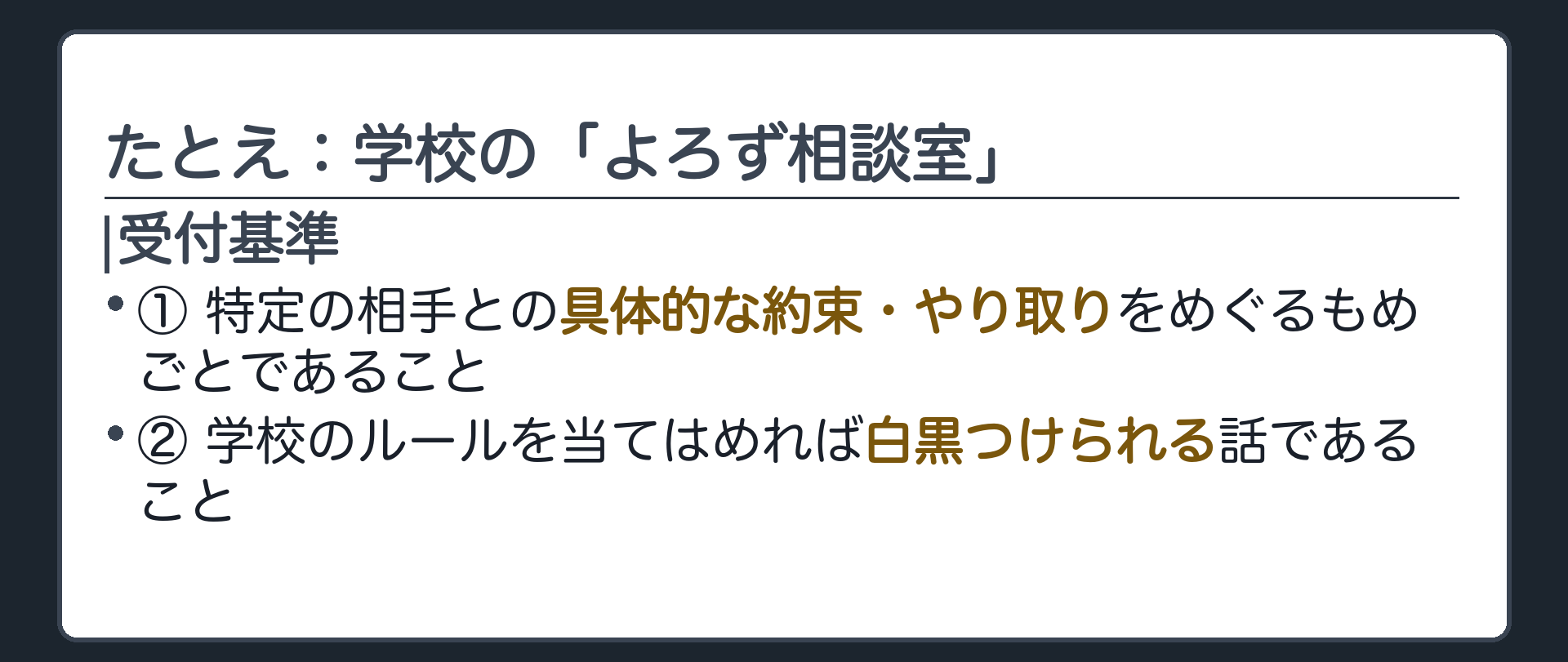 たとえ:学校の「よろず相談室」(受付基準①＝特定の相手との具体的な約束・やり取りをめぐるもめごとであること／②＝学校のルールを当てはめれば白黒つけられる話であること)