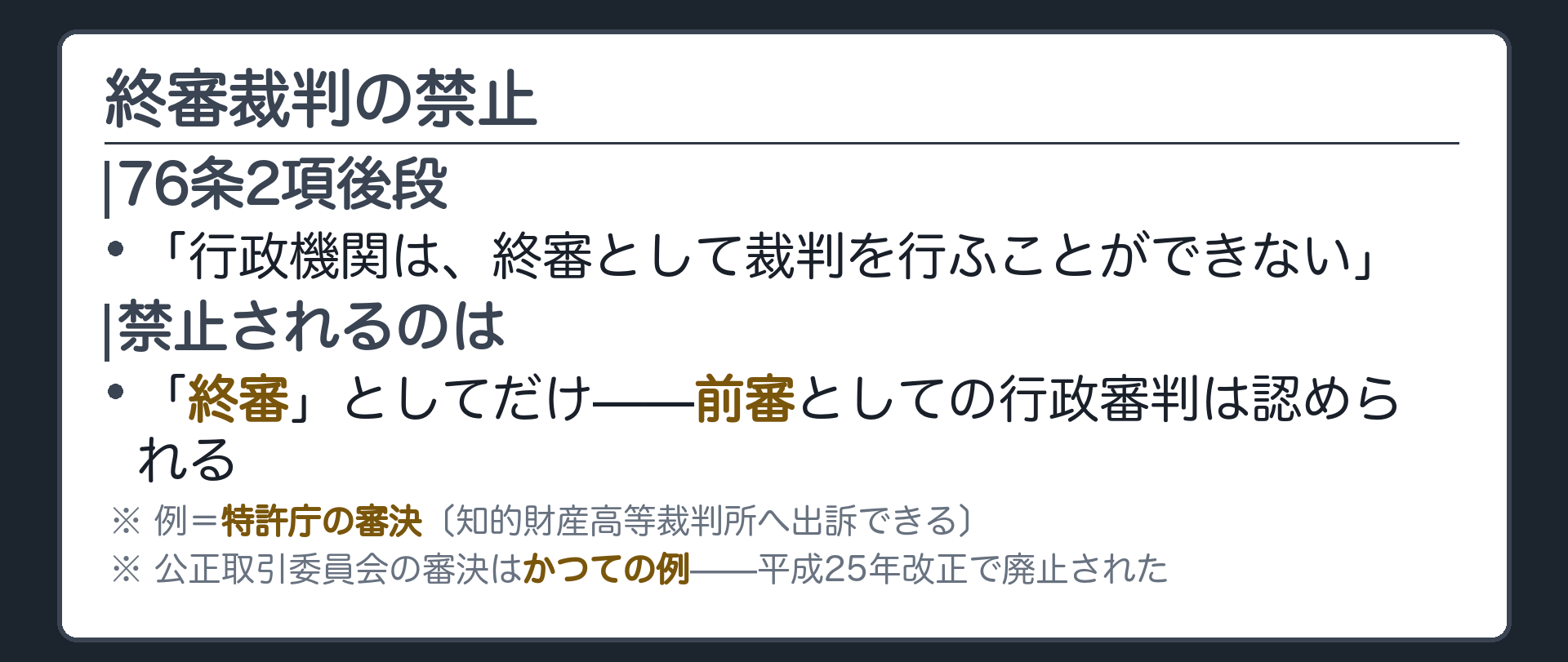 終審裁判の禁止(76条2項後段=行政機関は終審として裁判を行うことができない／禁止されるのは「終審」だけ／前審としての行政審判は許される、例=特許庁の審決〔知的財産高等裁判所へ出訴できる〕／公正取引委員会の審決はかつての例、平成25年改正で廃止された)
