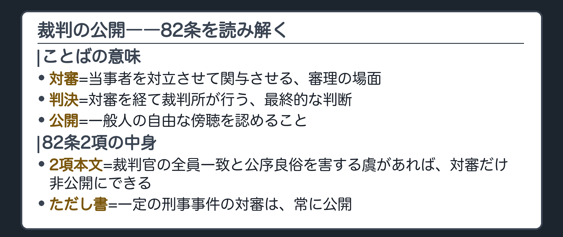 裁判の公開――八十二条を読み解く(対審=当事者を対立関与させて行う審理の場面／判決=対審を経て裁判所が行う最終的判断／公開=一般人の自由な傍聴を認めること／2項本文=裁判官の全員一致と公序良俗を害する虞があれば対審だけ非公開にできる／ただし書=一定の刑事事件の対審は常に公開)