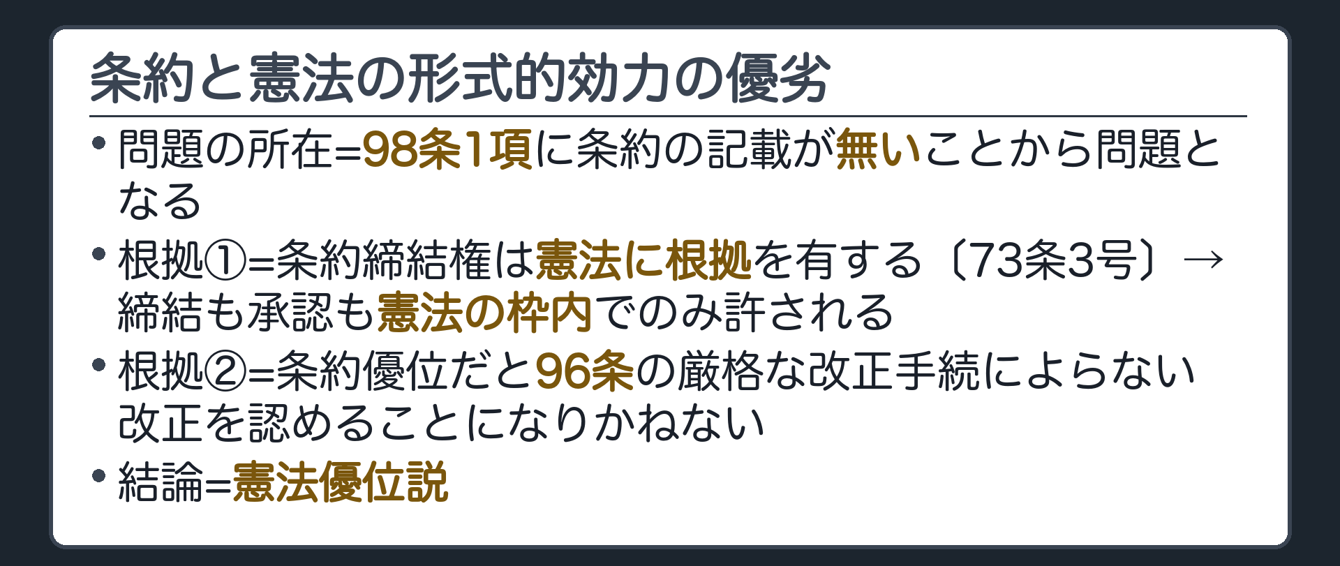条約と憲法の形式的効力の優劣(①問題の所在=98条1項に条約の記載が無いことから問題となる／②根拠1=条約締結権は憲法に根拠を有する〔73条3号〕→締結も承認も憲法の枠内でのみ許される／③根拠2=条約優位だと96条の厳格な改正手続によらない改正を認めることになりかねない／④結論=憲法優位説)