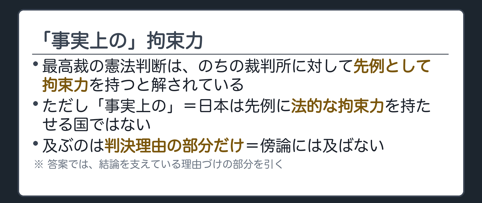 「事実上の」拘束力(最高裁の憲法判断は、のちの裁判所に対して先例として拘束力を持つと解されている／ただし「事実上の」=日本は先例に法的な拘束力を持たせる国ではない／及ぶのは判決理由の部分だけ=傍論には及ばない／答案では、結論を支えている理由づけの部分を引く)