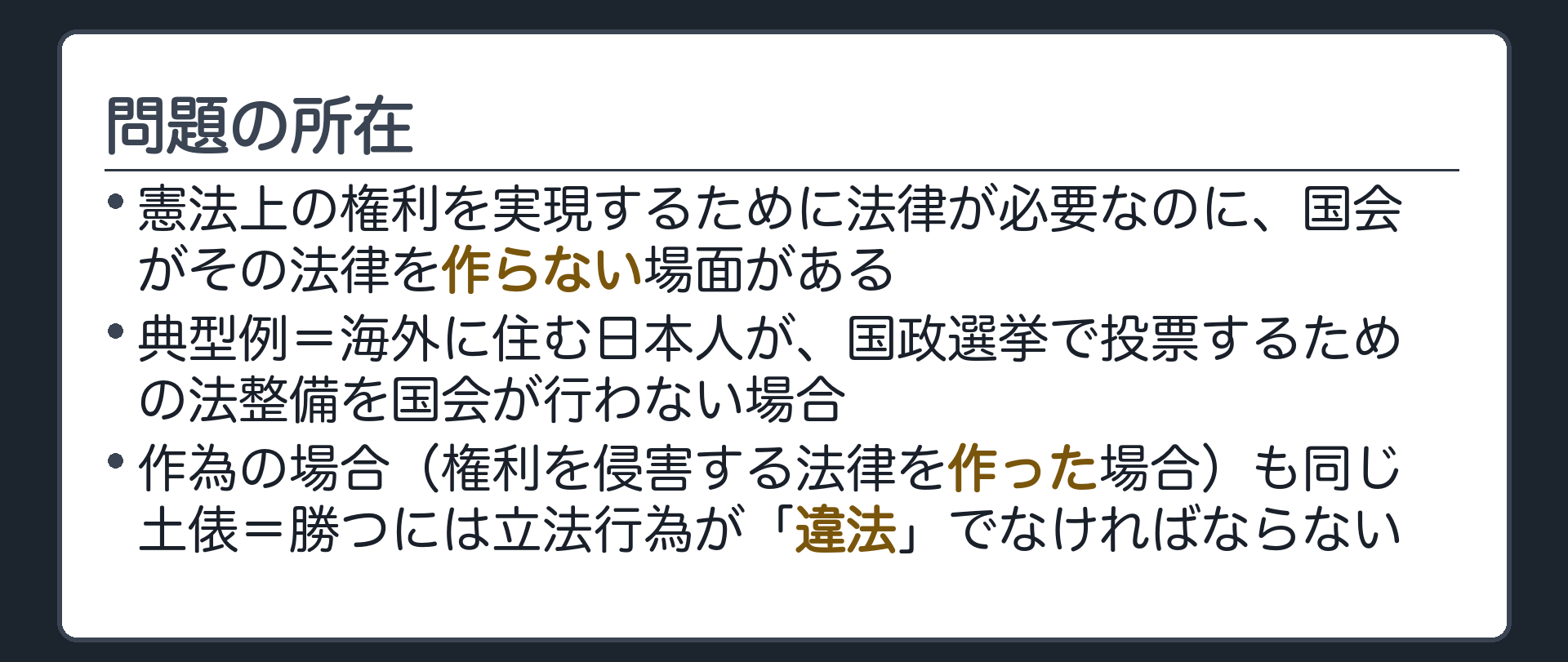 問題の所在(憲法上の権利を実現するために法律が必要なのに、国会がその法律を作らない場面がある／典型例=海外に住む日本人が、国政選挙で投票するための法整備を国会が行わない場合／作為の場合（権利を侵害する法律を作った場合）も同じ土俵=勝つには立法行為が「違法」でなければならない)