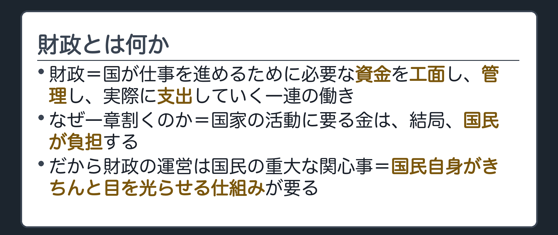 財政とは何か(財政=国が仕事を進めるために必要な資金を工面し、管理し、実際に支出していく一連の働き／なぜ一章割くのか=国家の活動に要る金は、結局、国民が負担する／だから財政の運営は国民の重大な関心事=国民自身がきちんと目を光らせる仕組みが要る)