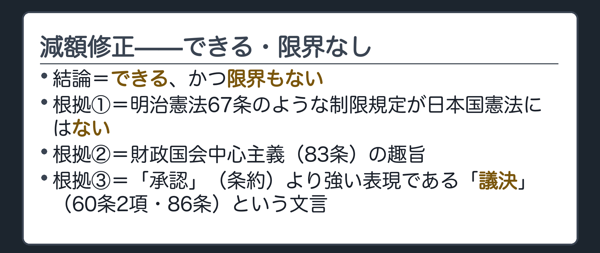 減額修正——できる・限界なし(結論=できる、かつ限界もない／根拠①=明治憲法67条のような制限規定が日本国憲法にはない／根拠②=財政国会中心主義（83条）の趣旨／根拠③=「承認」（条約）より強い表現である「議決」（60条2項・86条）という文言)