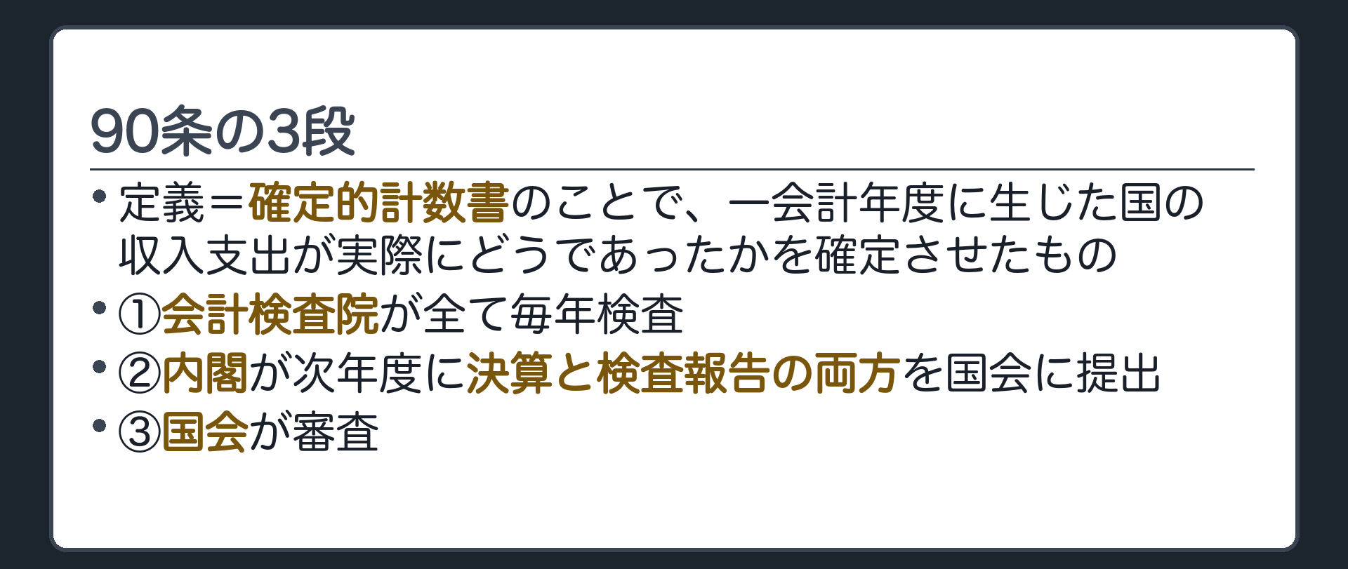 90条の3段(定義=確定的計数書のことで、一会計年度に生じた国の収入支出が実際にどうであったかを確定させたもの／①会計検査院が全て毎年検査②内閣が次年度に決算と検査報告の両方を国会に提出③国会が審査)