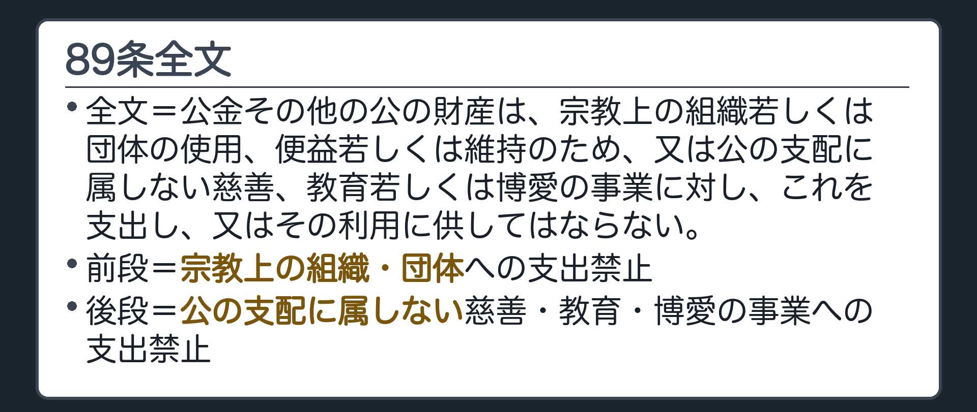 89条全文(全文=公金その他の公の財産は、宗教上の組織若しくは団体の使用、便益若しくは維持のため、又は公の支配に属しない慈善、教育若しくは博愛の事業に対し、これを支出し、又はその利用に供してはならない／前段=宗教上の組織・団体への支出禁止／後段=公の支配に属しない慈善・教育・博愛の事業への支出禁止)