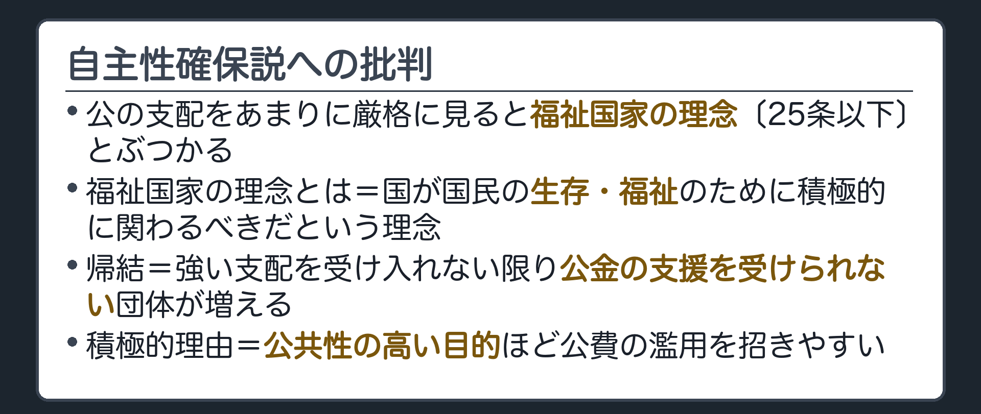 自主性確保説への批判(公の支配をあまりに厳格に見ると福祉国家の理念〔25条以下〕とぶつかる／福祉国家の理念とは=国が国民の生存・福祉のために積極的に関わるべきだという理念／帰結=強い支配を受け入れない限り公金の支援を受けられない団体が増える／積極的理由=公共性の高い目的ほど公費の濫用を招きやすい)